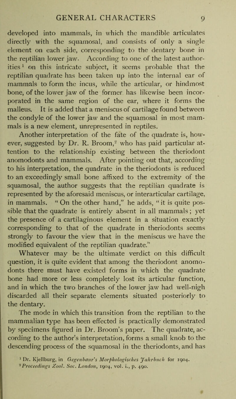 developed into mammals, in which the mandible articulates directly with the squamosal, and consists of only a single element on each side, corresponding to the dentary bone in the reptilian lower jaw. According to one of the latest author- ities ^ on this intricate subject, it seems probable that the reptilian quadrate has been taken up into the internal ear of mammals to form the incus, while the articular, or hindmost bone, of the lower jaw of the former has likewise been incor- porated in the same region of the ear, where it forms the malleus. It is added that a meniscus of cartilage found between the condyle of the lower jaw and the squamosal in most mam- mals is a new element, unrepresented in reptiles. Another interpretation of the fate of the quadrate is, how- ever, suggested by Dr. R. Broom,who has paid particular at- tention to the relationship existing between the theriodont anomodonts and mammals. After pointing out that, according to his interpretation, the quadrate in the theriodonts is reduced to an exceedingly small bone affixed to the extremity of the squamosal, the author suggests that the reptilian quadrate is represented by the aforesaid meniscus, or interarticular cartilage, in mammals. “ On the other hand,” he adds, “ it is quite pos- sible that the quadrate is entirely absent in all mammals; yet the presence of a cartilaginous element in a situation exactly corresponding to that of the quadrate in theriodonts seems strongly to favour the view that in the meniscus we have the modified equivalent of the reptilian quadrate.” Whatever may be the ultimate verdict on this difficult question, it is quite evident that among the theriodont anomo- donts there must have existed forms in which the quadrate bone had more or less completely lost its articular function, and in which the two branches of the lower jaw had well-nigh discarded all their separate elements situated posteriorly to the dentary. The mode in which this transition from the reptilian to the mammalian type has been effected is practically demonstrated by specimens figured in Dr. Broom’s paper. The quadrate, ac- cording to the author’s interpretation, forms a small knob to the descending process of the squamosal in the theriodonts, and has ’ Dr. Kjellburg, in Gc^enbaur's Morphologischcs ynhrhvch for 1904. '^Proceedings Zool. Soc. London, 1904, vol. i., p. 490.