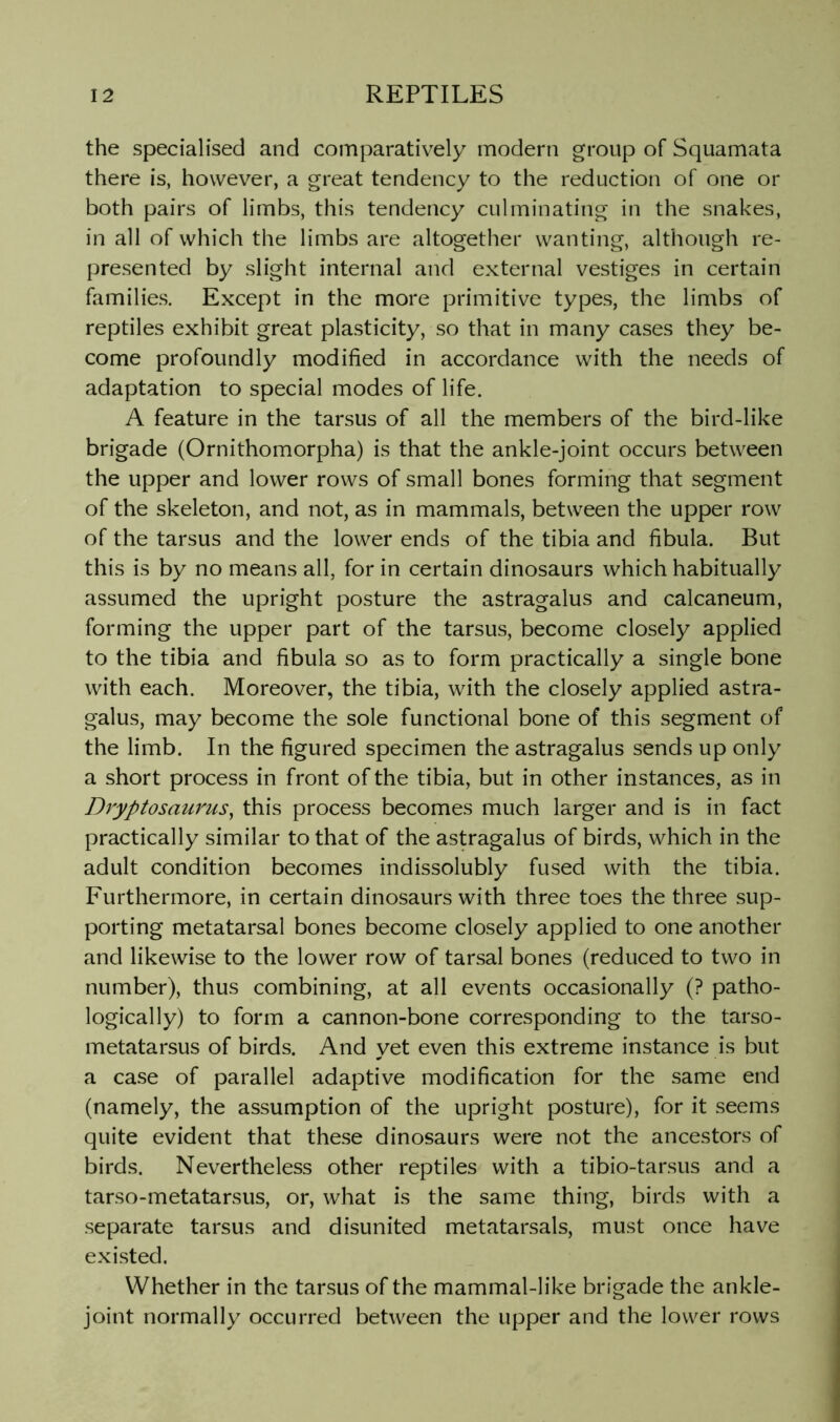 the specialised and comparatively modern group of Squamata there is, however, a great tendency to the reduction of one or both pairs of limbs, this tendency culminating in the snakes, in all of which the limbs are altogether wanting, although re- presented by slight internal and external vestiges in certain families. Except in the more primitive types, the limbs of reptiles exhibit great plasticity, so that in many cases they be- come profoundly modified in accordance with the needs of adaptation to special modes of life. A feature in the tarsus of all the members of the bird-like brigade (Ornithomorpha) is that the ankle-joint occurs between the upper and lower rows of small bones forming that segment of the skeleton, and not, as in mammals, between the upper row of the tarsus and the lower ends of the tibia and fibula. But this is by no means all, for in certain dinosaurs which habitually assumed the upright posture the astragalus and calcaneum, forming the upper part of the tarsus, become closely applied to the tibia and fibula so as to form practically a single bone with each. Moreover, the tibia, with the closely applied astra- galus, may become the sole functional bone of this segment of the limb. In the figured specimen the astragalus sends up only a short process in front of the tibia, but in other instances, as in Dryptosaurus^ this process becomes much larger and is in fact practically similar to that of the astragalus of birds, which in the adult condition becomes indissolubly fused with the tibia. Furthermore, in certain dinosaurs with three toes the three sup- porting metatarsal bones become closely applied to one another and likewise to the lower row of tarsal bones (reduced to two in number), thus combining, at all events occasionally (? patho- logically) to form a cannon-bone corresponding to the tarso- metatarsus of birds. And yet even this extreme instance is but a case of parallel adaptive modification for the same end (namely, the assumption of the upright posture), for it seems quite evident that these dinosaurs were not the ancestors of birds. Nevertheless other reptiles with a tibio-tarsus and a tarso-metatarsus, or, what is the same thing, birds with a separate tarsus and disunited metatarsals, must once have existed. Whether in the tarsus of the mammal-like brigade the ankle- joint normally occurred between the upper and the lower rows