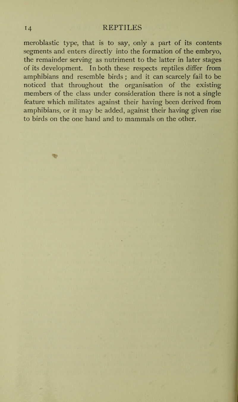 meroblastic type, that is to say, only a part of its contents segments and enters directly into the formation of the embryo, the remainder serving as nutriment to the latter in later stages of its development. In both these respects reptiles differ from amphibians and resemble birds ; and it can scarcely fail to be noticed that throughout the organisation of the existing members of the class under consideration there is not a single feature which militates against their having been derived from amphibians, or it may be added, against their having given rise to birds on the one hand and to mammals on the other.