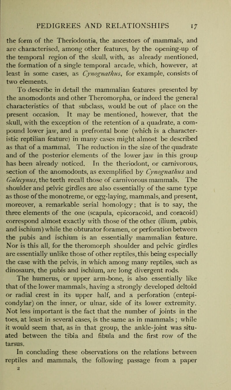 the form of the Theriodontia, the ancestors of mammals, and are characterised, among other features, by the opening-up of the temporal region of the skull, with, as already mentioned, the formation of a single temporal arcade, which, however, at least in some cases, as Cyjiognathus^ for example, consists of two elements. To describe in detail the mammalian features presented by the anomodonts and other Theromorpha, or indeed the general characteristics of that subclass, would be out of place on the present occasion. It may be mentioned, however, that the skull, with the exception of the retention of a quadrate, a com- pound lower jaw, and a prefrontal bone (which is a character- istic reptilian feature) in many cases might almost be described as that of a mammal. The reduction in the size of the quadrate and of the posterior elements of the lower jaw in this group has been already noticed. In the theriodont, or carnivorous, section of the anomodonts, as exemplified by Cynognathus and Ga/ecynus, the teeth recall those of carnivorous mammals. The shoulder and pelvic girdles are also essentially of the same type as those of the monotreme, or egg-laying, mammals, and present, moreover, a remarkable serial homology; that is to say, the three elements of the one (scapula, epicoracoid, and coracoid) correspond almost exactly with those of the other (ilium, pubis, and ischium) while the obturator foramen, or perforation between the pubis and ischium is an essentially mammalian feature. Nor is this all, for the theromorph shoulder and pelvic girdles are essentially unlike those of other reptiles, this being especially the case with the pelvis, in which among many reptiles, such as dinosaurs, the pubis and ischium, are long divergent rods. The humerus, or upper arm-bone, is also essentially like that of the lower mammals, having a strongly developed deltoid or radial crest in its upper half, and a perforation (entepi- condylar) on the inner, or ulnar, side of its lower extremity. Not less important is the fact that the number of joints in the toes, at least in several cases, is the same as in mammals ; while it would .seem that, as in that group, the ankle-joint was situ- ated between the tibia and fibula and the first row of the tarsus. In concluding these observations on the relations between reptiles and mammals, the following passage from a paper 2