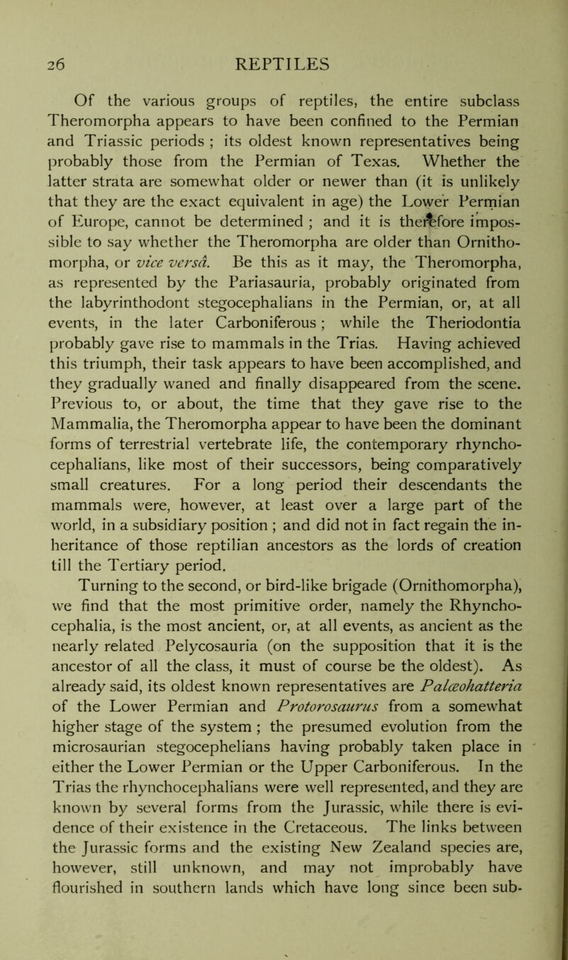 Of the various groups of reptiles, the entire subclass Theromorpha appears to have been confined to the Permian and Triassic periods ; its oldest known representatives being probably those from the Permian of Texas. Whether the latter strata are somewhat older or newer than (it is unlikely that they are the exact equivalent in age) the Lower Perrnian of Europe, cannot be determined ; and it is thei^fore impos- sible to say whether the Theromorpha are older than Ornitho- morpha, or vice versa. Be this as it may, the Theromorpha, as represented by the Pariasauria, probably originated from the labyrinthodont stegocephalians in the Permian, or, at all events, in the later Carboniferous; while the Theriodontia probably gave rise to mammals in the Trias. Having achieved this triumph, their task appears to have been accomplished, and they gradually waned and finally disappeared from the scene. Previous to, or about, the time that they gave rise to the Mammalia, the Theromorpha appear to have been the dominant forms of terrestrial vertebrate life, the contemporary rhyncho- cephalians, like most of their successors, being comparatively small creatures. For a long period their descendants the mammals were, however, at least over a large part of the world, in a subsidiary position ; and did not in fact regain the in- heritance of those reptilian ancestors as the lords of creation till the Tertiary period. Turning to the second, or bird-like brigade (Ornithomorpha), we find that the most primitive order, namely the Rhyncho- cephalia, is the most ancient, or, at all events, as ancient as the nearly related Pelycosauria (on the supposition that it is the ancestor of all the class, it must of course be the oldest). As already said, its oldest known representatives are Palceohatteria of the Lower Permian and Protorosaurus from a somewhat higher stage of the system ; the presumed evolution from the microsaurian stegocephelians having probably taken place in either the Lower Permian or the Upper Carboniferous. In the Trias the rhynchocephalians were well represented, and they are known by several forms from the Jurassic, while there is evi- dence of their existence in the Cretaceous. The links between the Jurassic forms and the existing New Zealand species are, however, still unknown, and may not improbably have flourished in southern lands which have long since been sub-