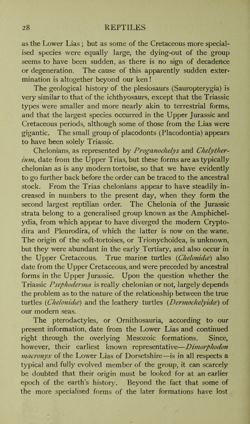 as the Lower Lias ; but as some of the Cretaceous more special- ised species were equally large, the dying-out of the group seems to have been sudden, as there is no sign of decadence or degeneration. The cause of this apparently sudden exter- mination is altogether beyond our ken ! The geological history of the plesiosaurs (Sauropterygia) is very similar to that of the ichthyosaurs, except that the Triassic types were smaller and more nearly akin to terrestrial forms, and that the largest species occurred in the Upper Jurassic and Cretaceous periods, although some of those from the Lias were gigantic. The small group of placodonts (Placodontia) appears to have been solely Triassic. Chelonians, as represented by Proganochelys and Chelyther- ium^ date from the Upper Trias, but these forms are as typically chelonian as is any modern tortoise, so that we have evidently to go further back before the order can be traced to the ancestral stock. From the Trias chelonians appear to have steadily in- creased in numbers to the present day, when they form the second largest reptilian order. The Chelonia of the Jurassic strata belong to a generalised group known as the Amphichel- ydia, from which appear to have diverged the modern Crypto- dira and Pleurodira, of which the latter is now on the wane. The origin of the soft-tortoises, or Trionychoidea, is unknown, but they were abundant in the early Tertiary, and also occur in the Upper Cretaceous. True marine turtles {Chelonidce) also date from the Upper Cretaceous, and were preceded by ancestral forms in the Upper Jurassic. Upon the question whether the Triassic Psephoderma is really chelonian or not, largely depends the problem as to the nature of the relationship between the true turtles {Chelonidce) and the leathery turtles {Dermochelyidce) of our modern seas. The pterodactyles, or Ornithosauria, according to our present information, date from the Lower Lias and continued right through the overlying Mesozoic formations. Since, however, their earliest known representative—Diniorphodon macronyx of the Lower Lias of Dorsetshire—is in all respects a typical and fully evolved member of the group, it can scarcely be doubted that their origin must be looked for at an earlier epoch of the earth’s history. Beyond the fact that some of the more specialised forms of the later formations have lost