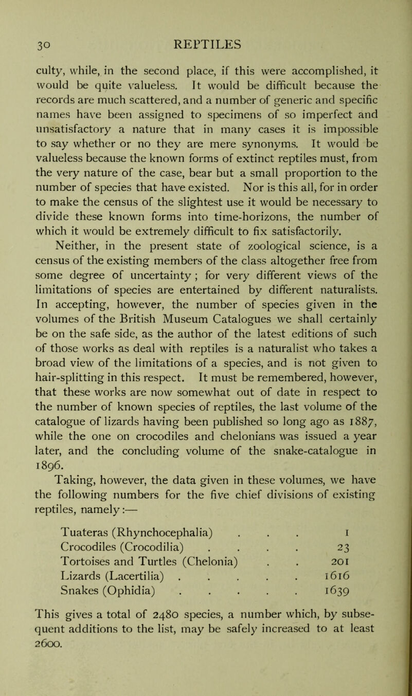 culty, while, in the second place, if this were accomplished, it would be quite valueless. It would be difficult because the records are much scattered, and a number of generic and specific names have been assigned to specimens of so imperfect and unsatisfactory a nature that in many cases it is impossible to say whether or no they are mere synonyms. It would be valueless because the known forms of extinct reptiles must, from the very nature of the case, bear but a small proportion to the number of species that have existed. Nor is this all, for in order to make the census of the slightest use it would be necessary to divide these known forms into time-horizons, the number of which it would be extremely difficult to fix satisfactorily. Neither, in the present state of zoological science, is a census of the existing members of the class altogether free from some degree of uncertainty; for very different views of the limitations of species are entertained by different naturalists. In accepting, however, the number of species given in the volumes of the British Museum Catalogues we shall certainly be on the safe side, as the author of the latest editions of such of those works as deal with reptiles is a naturalist who takes a broad view of the limitations of a species, and is not given to hair-splitting in this respect. It must be remembered, however, that these works are now somewhat out of date in respect to the number of known species of reptiles, the last volume of the catalogue of lizards having been published so long ago as 1887, while the one on crocodiles and chelonians was issued a year later, and the concluding volume of the snake-catalogue in 1896. Taking, however, the data given in these volumes, we have the following numbers for the five chief divisions of existing reptiles, namely:— Tuateras (Rhynchocephalia) I Crocodiles (Crocodilia) 23 Tortoises and Turtles (Chelonia) 201 Lizards (Lacertilia) 1616 Snakes (Ophidia) 1639 This gives a total of 2480 species, a number which, by subse- quent additions to the list, may be safely increased to at least 26CXD.