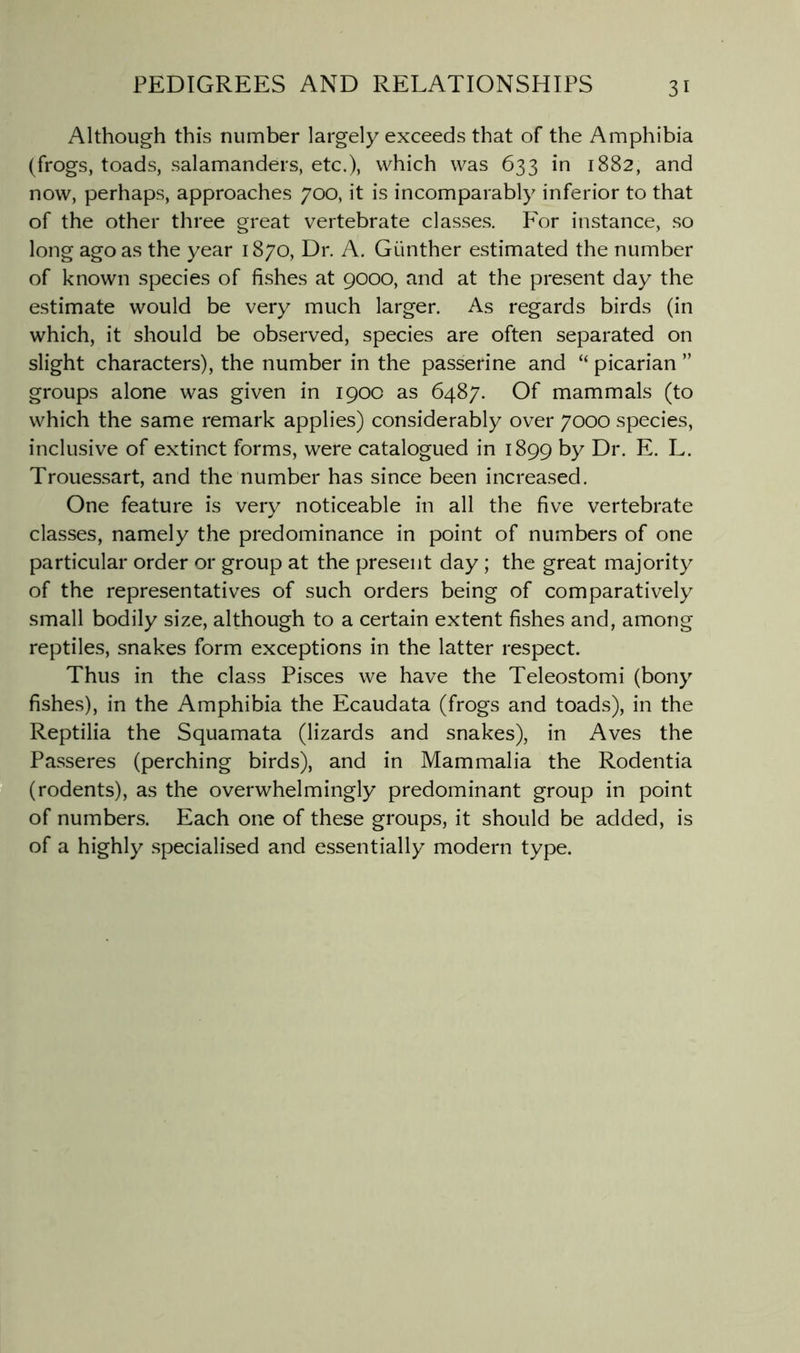 Although this number largely exceeds that of the Amphibia (frogs, toads, salamanders, etc.), which was 633 in 1882, and now, perhaps, approaches 700, it is incomparably inferior to that of the other three great vertebrate classes. For instance, so long ago as the year 1870, Dr. A. Gunther estimated the number of known species of fishes at 9000, and at the present day the estimate would be very much larger. As regards birds (in which, it should be observed, species are often separated on slight characters), the number in the passerine and “ picarian ” groups alone was given in 1900 as 6487. Of mammals (to which the same remark applies) considerably over 7000 species, inclusive of extinct forms, were catalogued in 1899 by Dr. E. L. Trouessart, and the number has since been increased. One feature is very noticeable in all the five vertebrate classes, namely the predominance in point of numbers of one particular order or group at the present day ; the great majority of the representatives of such orders being of comparatively small bodily size, although to a certain extent fishes and, among reptiles, snakes form exceptions in the latter respect. Thus in the class Pisces we have the Teleostomi (bony fishes), in the Amphibia the Ecaudata (frogs and toads), in the Reptilia the Squamata (lizards and snakes), in Aves the Passeres (perching birds), and in Mammalia the Rodentia (rodents), as the overwhelmingly predominant group in point of numbers. Each one of these groups, it should be added, is of a highly specialised and essentially modern type.