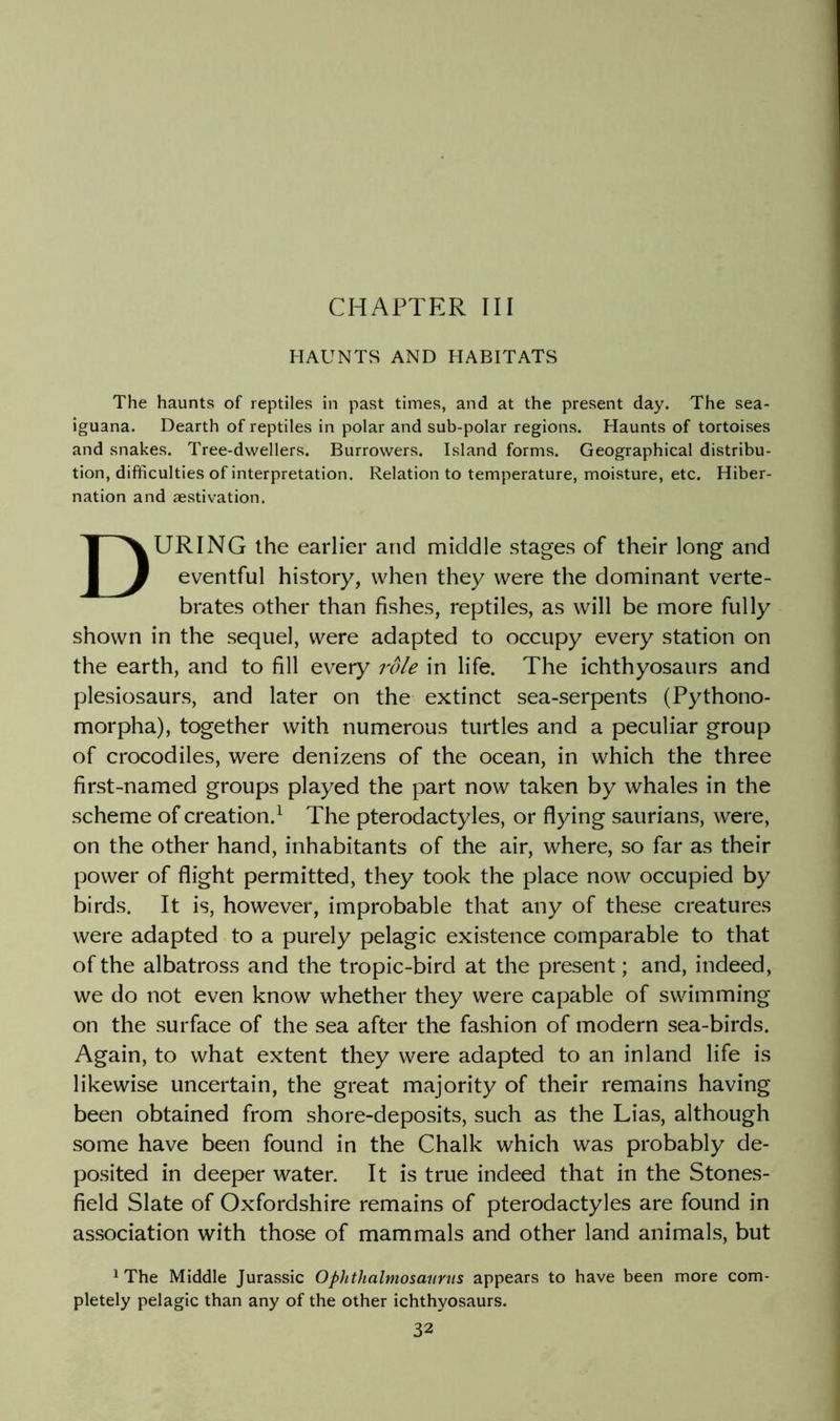 CHAPTER III HAUNTS AND HABITATS The haunts of reptiles in past times, and at the present day. The sea- iguana. Dearth of reptiles in polar and sub-polar regions. Haunts of tortoises and snakes. Tree-dwellers. Burrovvers. Island forms. Geographical distribu- tion, difficulties of interpretation. Relation to temperature, moisture, etc. Hiber- nation and aestivation. During the earlier and middle stages of their long and eventful history, when they were the dominant verte- brates other than fishes, reptiles, as will be more fully shown in the sequel, were adapted to occupy every station on the earth, and to fill every role in life. The ichthyosaurs and plesiosaurs, and later on the extinct sea-serpents (Pythono- morpha), together with numerous turtles and a peculiar group of crocodiles, were denizens of the ocean, in which the three first-named groups played the part now taken by whales in the scheme of creation.^ The pterodactyles, or flying saurians, were, on the other hand, inhabitants of the air, where, so far as their power of flight permitted, they took the place now occupied by birds. It is, however, improbable that any of these creatures were adapted to a purely pelagic existence comparable to that of the albatross and the tropic-bird at the present; and, indeed, we do not even know whether they were capable of swimming on the surface of the sea after the fashion of modern sea-birds. Again, to what extent they were adapted to an inland life is likewise uncertain, the great majority of their remains having been obtained from shore-deposits, such as the Lias, although some have been found in the Chalk which was probably de- posited in deeper water. It is true indeed that in the Stones- field Slate of Oxfordshire remains of pterodactyles are found in association with those of mammals and other land animals, but ^ The Middle Jurassic Ophthalmosaurns appears to have been more com- pletely pelagic than any of the other ichthyosaurs.