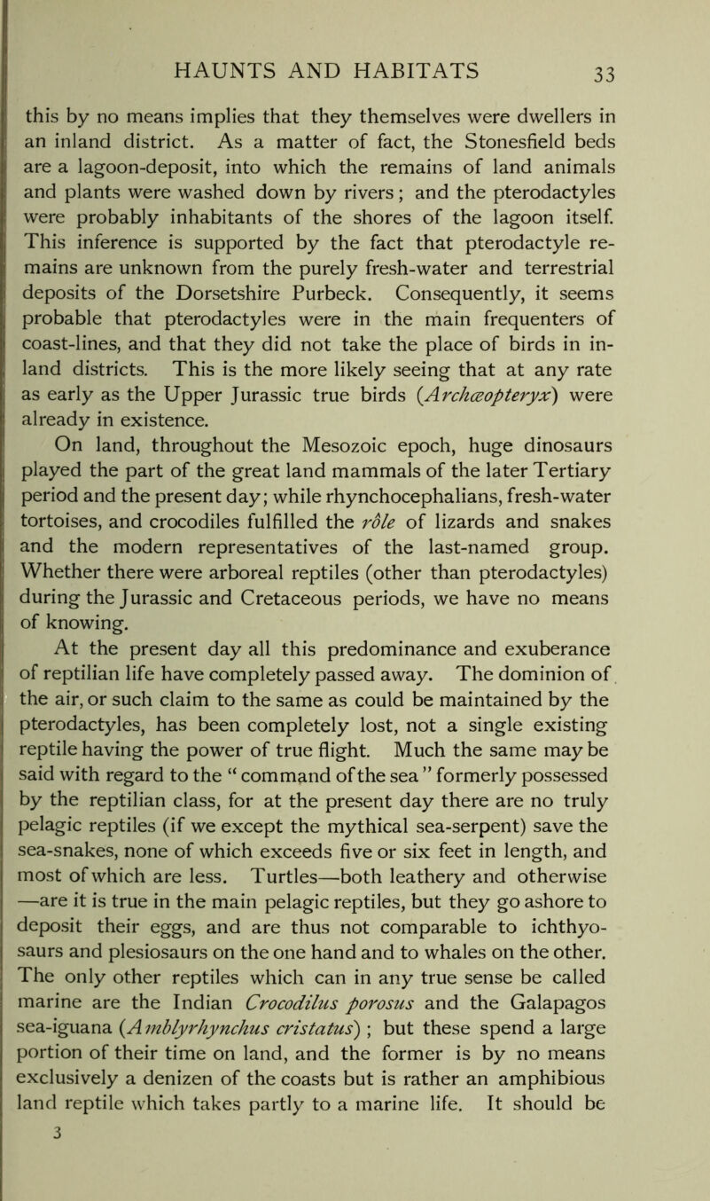 this by no means implies that they themselves were dwellers in an inland district. As a matter of fact, the Stonesfield beds are a lagoon-deposit, into which the remains of land animals and plants were washed down by rivers; and the pterodactyles were probably inhabitants of the shores of the lagoon itself This inference is supported by the fact that pterodactyle re- mains are unknown from the purely fresh-water and terrestrial deposits of the Dorsetshire Purbeck. Consequently, it seems probable that pterodactyles were in the rhain frequenters of coast-lines, and that they did not take the place of birds in in- land districts. This is the more likely seeing that at any rate as early as the Upper Jurassic true birds {Archceopteryx) were already in existence. On land, throughout the Mesozoic epoch, huge dinosaurs played the part of the great land mammals of the later Tertiary period and the present day; while rhynchocephalians, fresh-water tortoises, and crocodiles fulfilled the role of lizards and snakes and the modern representatives of the last-named group. Whether there were arboreal reptiles (other than pterodactyles) during the Jurassic and Cretaceous periods, we have no means of knowing. At the present day all this predominance and exuberance of reptilian life have completely passed away. The dominion of the air, or such claim to the same as could be maintained by the pterodactyles, has been completely lost, not a single existing reptile having the power of true flight. Much the same may be said with regard to the “ command of the sea ” formerly possessed by the reptilian class, for at the present day there are no truly pelagic reptiles (if we except the mythical sea-serpent) save the sea-snakes, none of which exceeds five or six feet in length, and most of which are less. Turtles—both leathery and otherwise —are it is true in the main pelagic reptiles, but they go ashore to deposit their eggs, and are thus not comparable to ichthyo- saurs and plesiosaurs on the one hand and to whales on the other. The only other reptiles which can in any true sense be called marine are the Indian Crocodilus porosus and the Galapagos sea-iguana {A mblyrhynchus cristatus) ; but these spend a large portion of their time on land, and the former is by no means exclusively a denizen of the coasts but is rather an amphibious land reptile which takes partly to a marine life. It should be 3