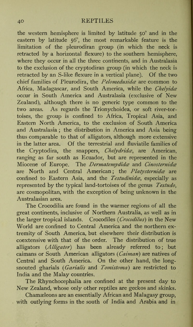 the western hemisphere is limited by latitude 50° and in the eastern by latitude 56°, the most remarkable feature is the limitation of the pleurodiran group (in which the neck is retracted by a horizontal flexure) to the southern hemisphere, where they occur in all the three continents, and in Australasia to the exclusion of the cryptodiran group (in which the neck is retracted by an S-like flexure in a vertical plane). Of the two chief families of Pleurodira, the Pelomedusidcs are common to Africa, Madagascar, and South America, while the Chelyidce occur in South America and Australasia (exclusive of New Zealand), although there is no generic type common to the two areas. As regards the Trionychoidea, or soft river-tor- toises, the group is confined to Africa, Tropical Asia, and Eastern North America, to the exclusion of South America and Australasia ; the distribution in America and Asia being thus comparable to that of alligators, although more extensive in the latter area. Of the terrestrial and fluviatile families of the Cryptodira, the snappers, Chelydridce, are American, ranging as far south as Ecuador, but are represented in the Miocene of Europe. The Dermatemydidce and Cinosternidce are North and Central American; the PlatysternidcB are confined to Eastern Asia, and the TestudinidcE^ especially as represented by the typical land-tortoises of the genus Testudo, are cosmopolitan, with the exception of being unknown in the Australasian area. The Crocodilia are found in the warmer regions of all the great continents, inclusive of Northern Australia, as well as in the larger tropical islands. Crocodiles (Crocadilus) in the New World are confined to Central America and the northern ex- tremity of South America, but elsewhere their distribution is coextensive with that of the order. The distribution of true alligators i^Alligator) has been already referred to; but caimans or South American alligators {Caiman) are natives of Central and South America. On the other hand, the long- snouted gharials {Garialis and Tomistoma) are restricted to India and the Malay countries. The Rhynchocephalia are confined at the present day to New Zealand, whose only other reptiles are geckos and skinks. Chamaeleons are an essentially African and Malagasy group, with outlying forms in the south of India and Arabia and in