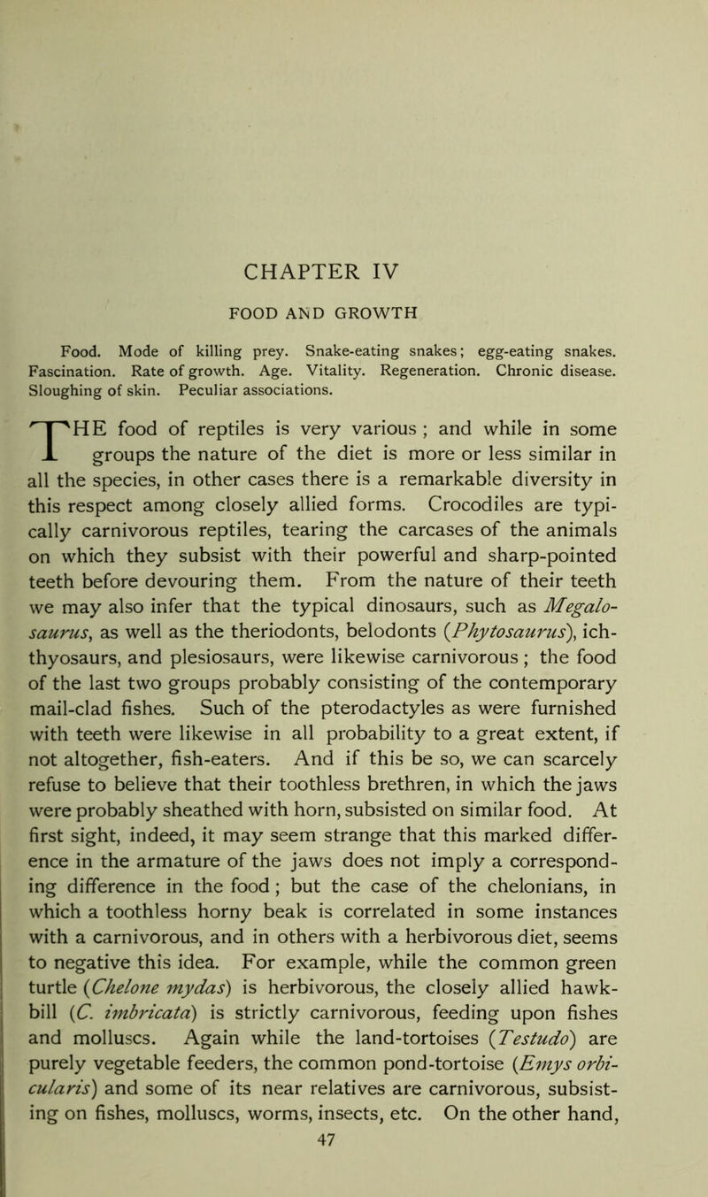 CHAPTER IV FOOD AND GROWTH Food. Mode of killing prey. Snake-eating snakes; egg-eating snakes. Fascination. Rate of growth. Age. Vitality. Regeneration. Chronic disease. Sloughing of skin. Peculiar associations. The food of reptiles is very various ; and while in some groups the nature of the diet is more or less similar in all the species, in other cases there is a remarkable diversity in this respect among closely allied forms. Crocodiles are typi- cally carnivorous reptiles, tearing the carcases of the animals on which they subsist with their powerful and sharp-pointed teeth before devouring them. From the nature of their teeth we may also infer that the typical dinosaurs, such as Megalo- saurus, as well as the theriodonts, belodonts {^Phytosaurus), ich- thyosaurs, and plesiosaurs, were likewise carnivorous; the food of the last two groups probably consisting of the contemporary mail-clad fishes. Such of the pterodactyles as were furnished with teeth were likewise in all probability to a great extent, if not altogether, fish-eaters. And if this be so, we can scarcely refuse to believe that their toothless brethren, in which the jaws were probably sheathed with horn, subsisted on similar food. At first sight, indeed, it may seem strange that this marked differ- ence in the armature of the jaws does not imply a correspond- ing difference in the food; but the case of the chelonians, in which a toothless horny beak is correlated in some instances with a carnivorous, and in others with a herbivorous diet, seems to negative this idea. For example, while the common green turtle {Chelom my das) is herbivorous, the closely allied hawk- bill {C. imbricata) is strictly carnivorous, feeding upon fishes and molluscs. Again while the land-tortoises {Testudd) are purely vegetable feeders, the common pond-tortoise {Emys orbi- cularis) and some of its near relatives are carnivorous, subsist- ing on fishes, molluscs, worms, insects, etc. On the other hand,