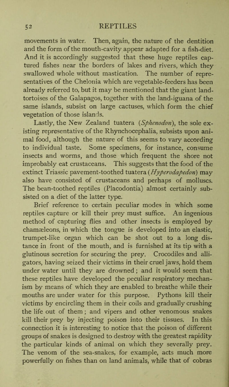 movements in water. Then, again, the nature of the dentition and the form of the mouth-cavity appear adapted for a fish-diet. And it is accordingly suggested that these huge reptiles cap- tured fishes near the borders of lakes and rivers, which they swallowed whole without mastication. The number of repre- sentatives of the Chelonia which are vegetable-feeders has been already referred to, but it may be mentioned that the giant land- tortoises of the Galapagos, together with the land-iguana of the same islands, subsist on large cactuses, which form the chief vegetation of those islands. Lastly, the New Zealand tuatera {Sphenodon), the sole ex- isting representative of the Rhynchocephalia, subsists upon ani- mal food, although the nature of this seems to vary according to individual taste. Some specimens, for instance, consume insects and worms, and those which frequent the shore not improbably eat crustaceans. This suggests that the food of the extinct Triassic pavement-toothed X.uaXe^rdL{Hyperodapedon) may also have consisted of crustaceans and perhaps of molluscs. The bean-toothed reptiles (Placodontia) almost certainly sub- sisted on a diet of the latter type. Brief reference to certain peculiar modes in which some reptiles capture or kill their prey must suffice. An ingenious method of capturing flies and other insects is employed by chamasleons, in which the tongue is developed into an elastic, trumpet-like organ which can be shot out to a long dis- tance in front of the mouth, and is furnished at its tip with a glutinous secretion for securing the prey. Crocodiles and alli- gators, having seized their victims in their cruel jaws, hold them under water until they are drowned; and it would seem that these reptiles have developed the peculiar respiratory mechan- ism by means of which they are enabled to breathe while their mouths are under water for this purpose. Pythons kill their victims by encircling them in their coils and gradually crushing the life out of them; and vipers and other venomous snakes kill their prey by injecting poison into their tissues. In this connection it is interesting to notice that the poison of different groups of snakes is designed to destroy with the greatest rapidity the particular kinds of animal on which they severally prey. The venom of the sea-snakes, for example, acts much more powerfully on fishes than on land animals, while that of cobras