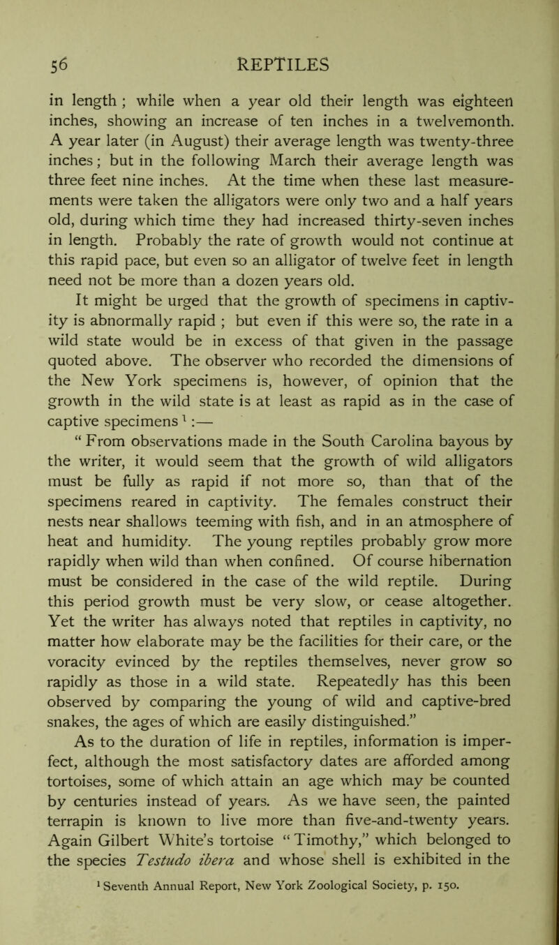 in length ; while when a year old their length was eighteen inches, showing an increase of ten inches in a twelvemonth. A year later (in August) their average length was twenty-three inches; but in the following March their average length was three feet nine inches. At the time when these last measure- ments were taken the alligators were only two and a half years old, during which time they had increased thirty-seven inches in length. Probably the rate of growth would not continue at this rapid pace, but even so an alligator of twelve feet in length need not be more than a dozen years old. It might be urged that the growth of specimens in captiv- ity is abnormally rapid ; but even if this were so, the rate in a wild state would be in excess of that given in the passage quoted above. The observer who recorded the dimensions of the New York specimens is, however, of opinion that the growth in the wild state is at least as rapid as in the case of captive specimens ^:— “From observations made in the South Carolina bayous by the writer, it would seem that the growth of wild alligators must be fully as rapid if not more so, than that of the specimens reared in captivity. The females construct their nests near shallows teeming with fish, and in an atmosphere of heat and humidity. The young reptiles probably grow more rapidly when wild than when confined. Of course hibernation must be considered in the case of the wild reptile. During this period growth must be very slow, or cease altogether. Yet the writer has always noted that reptiles in captivity, no matter how elaborate may be the facilities for their care, or the voracity evinced by the reptiles themselves, never grow so rapidly as those in a wild state. Repeatedly has this been observed by comparing the young of wild and captive-bred snakes, the ages of which are easily distinguished.” As to the duration of life in reptiles, information is imper- fect, although the most satisfactory dates are afforded among tortoises, some of which attain an age which may be counted by centuries instead of years. As we have seen, the painted terrapin is known to live more than five-and-twenty years. Again Gilbert White’s tortoise “Timothy,” which belonged to the species Testudo ibera and whose shell is exhibited in the ^ Seventh Annual Report, New York Zoological Society, p. 150.