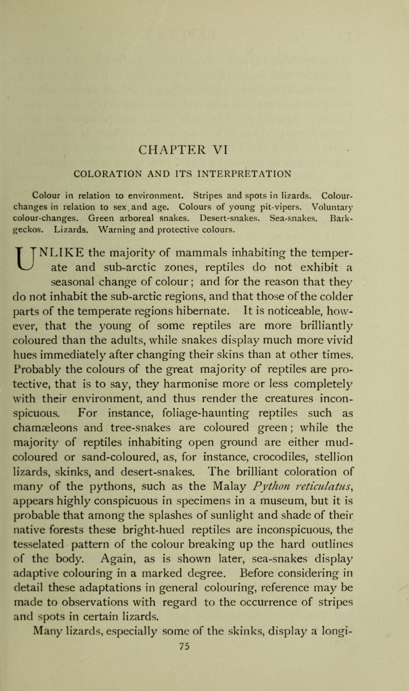CHAPTER VI COLORATION AND ITS INTERPRETATION Colour in relation to environment. Stripes and spots in lizards. Colour- changes in relation to sex.and age. Colours of young pit-vipers. Voluntary colour-changes. Green arboreal snakes. Desert-snakes. Sea-snakes. Bark- geckos. Lizards. Warning and protective colours. UNLIKE the majority of mammals inhabiting the temper- ate and sub-arctic zones, reptiles do not exhibit a seasonal change of colour; and for the reason that they do not inhabit the sub-arctic regions, and that those of the colder parts of the temperate regions hibernate. It is noticeable, how- ever, that the young of some reptiles are more brilliantly coloured than the adults, while snakes display much more vivid hues immediately after changing their skins than at other times. Probably the colours of the great majority of reptiles are pro- tective, that is to say, they harmonise more or less completely with their environment, and thus render the creatures incon- spicuous. For instance, foliage-haunting reptiles such as chamaeleons and tree-snakes are coloured green; while the majority of reptiles inhabiting open ground are either mud- coloured or sand-coloured, as, for instance, crocodiles, stellion lizards, skinks, and desert-snakes. The brilliant coloration of many of the pythons, such as the Malay Python reticulatiis^ appears highly conspicuous in specimens in a museum, but it is probable that among the splashes of sunlight and shade of their native forests these bright-hued reptiles are inconspicuous, the tesselated pattern of the colour breaking up the hard outlines of the body. Again, as is shown later, sea-snakes display adaptive colouring in a marked degree. Before considering in detail these adaptations in general colouring, reference may be made to observations with regard to the occurrence of stripes and spots in certain lizards. Many lizards, especially some of the skinks, display a longi-