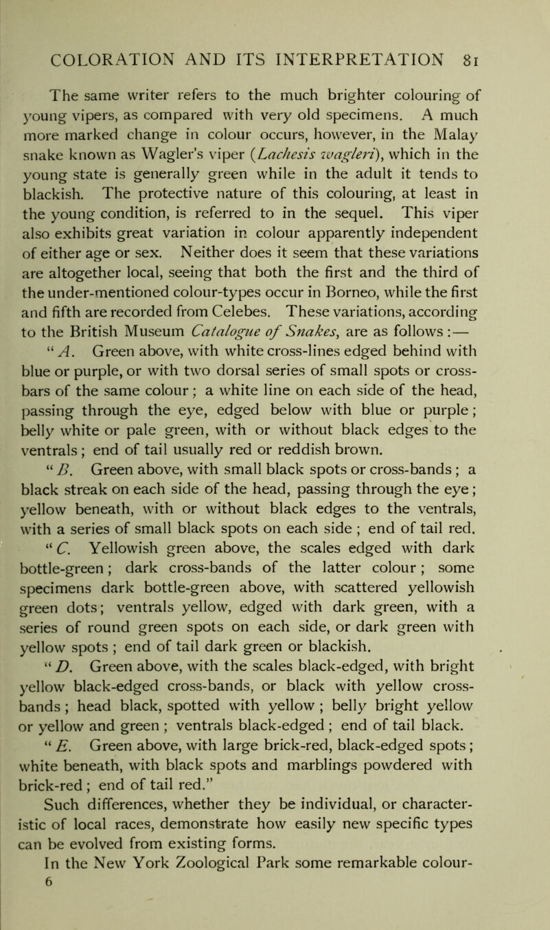 The same writer refers to the much brighter colouring of young vipers, as compared with very old specimens. A much more marked change in colour occurs, however, in the Malay snake known as Wagler’s viper {Lachesis wagleri)^ which in the young state is generally green while in the adult it tends to blackish. The protective nature of this colouring, at least in the young condition, is referred to in the sequel. This viper also exhibits great variation in colour apparently independent of either age or sex. Neither does it seem that these variations are altogether local, seeing that both the first and the third of the under-mentioned colour-types occur in Borneo, while the first and fifth are recorded from Celebes. These variations, according to the British Museum Catalogue of Snakes^ are as follows : — ‘M. Green above, with white cross-lines edged behind with blue or purple, or with two dorsal series of small spots or cross- bars of the same colour; a white line on each side of the head, passing through the eye, edged below with blue or purple; belly white or pale green, with or without black edges to the ventrals ; end of tail usually red or reddish brown. “ B. Green above, with small black spots or cross-bands ; a black streak on each side of the head, passing through the eye; yellow beneath, with or without black edges to the ventrals, with a series of small black spots on each side ; end of tail red. H “ C. Yellowish green above, the scales edged with dark bottle-green; dark cross-bands of the latter colour; some specimens dark bottle-green above, with scattered yellowish green dots; ventrals yellow, edged with dark green, with a series of round green spots on each side, or dark green with yellow spots ; end of tail dark green or blackish. “ D. Green above, with the scales black-edged, with bright yellow black-edged cross-bands, or black with yellow cross- bands ; head black, spotted with yellow ; belly bright yellow or yellow and green ; ventrals black-edged ; end of tail black. “ E. Green above, with large brick-red, black-edged spots ; white beneath, with black spots and marblings powdered with brick-red ; end of tail red.” Such differences, whether they be individual, or character- istic of local races, demonstrate how easily new specific types can be evolved from existing forms. In the New York Zoological Park some remarkable colour- 6