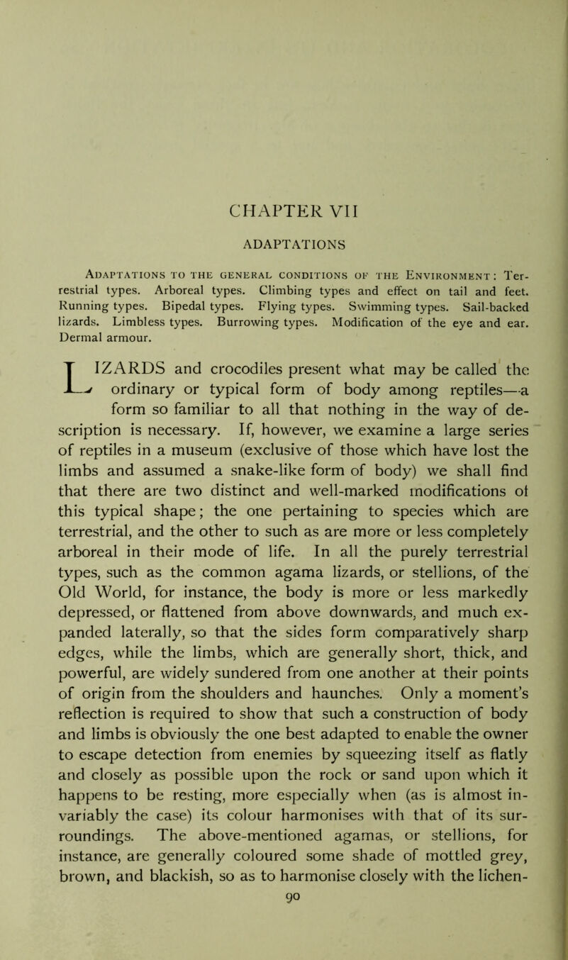 CHAPTER VII ADAPTATIONS Adaptations to the general conditions oe the Environment: Ter- restrial types. Arboreal types. Climbing types and effect on tail and feet. Running types. Bipedal types. Flying types. Swimming types. Sail-backed lizards. Limbless types. Burrowing types. Modification of the eye and ear. Dermal armour. Lizards and crocodiles present what may be called the ordinary or typical form of body among reptiles—a form so familiar to all that nothing in the way of de- scription is necessary. If, however, we examine a large series of reptiles in a museum (exclusive of those which have lost the limbs and assumed a snake-like form of body) we shall find that there are two distinct and well-marked modifications ot this typical shape; the one pertaining to species which are terrestrial, and the other to such as are more or less completely arboreal in their mode of life. In all the purely terrestrial types, such as the common agama lizards, or stellions, of the Old World, for instance, the body is more or less markedly depressed, or flattened from above downwards, and much ex- panded laterally, so that the sides form comparatively sharp edges, while the limbs, which are generally short, thick, and powerful, are widely sundered from one another at their points of origin from the shoulders and haunches. Only a moment’s reflection is required to show that such a construction of body and limbs is obviously the one best adapted to enable the owner to escape detection from enemies by squeezing itself as flatly and closely as possible upon the rock or sand upon which it happens to be resting, more especially when (as is almost in- variably the case) its colour harmonises with that of its sur- roundings. The above-mentioned agamas, or stellions, for instance, are generally coloured some shade of mottled grey, brown, and blackish, so as to harmonise closely with the lichen-