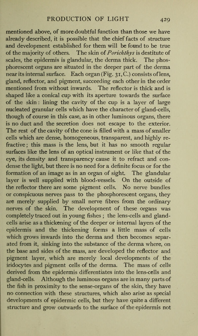 mentioned above, of more doubtful function than those we have already described, it is possible that the chief facts of structure and development established for them will be found to be true of the majority of others. The skin of Porichthys is destitute of scales, the epidermis is glandular, the derma thick. The phos- phorescent organs are situated in the deeper part of the derma near its internal surface. Each organ (Fig. 3i,C.) consists of lens, gland, reflector, and pigment, succeeding each other in the order mentioned from without inwards. The reflector is thick and is shaped like a conical cup with its aperture towards the surface of the skin : lining the cavity of the cup is a layer of large nucleated granular cells which have the character of gland-cells, though of course in this case, as in other luminous organs, there is no duct and the secretion does not escape to the exterior. The rest of the cavity of the cone is filled with a mass of smaller cells which are dense, homogeneous, transparent, and highly re- fractive ; this mass is the lens, but it has no smooth regular surfaces like the lens of an optical instrument or like that of the eye, its density and transparency cause it to refract and con- dense the light, but there is no need for a definite focus or for the formation of an image as in an organ of sight. The glandular layer is well supplied with blood-vessels. On the outside of the reflector there are some pigment cells. No nerve bundles or conspicuous nerves pass to the phosphorescent organs, they are merely supplied by small nerve fibres from the ordinary nerves of the skin. The development of these organs was completely traced out in young fishes ; the lens-cells and gland- cells arise as a thickening of the deeper or internal layers of the epidermis and the thickening forms a little mass of cells which grows inwards into the derma and then becomes separ- ated from it, sinking into the substance of the derma where, on the base and sides of the mass, are developed the reflector and pigment layer, which are merely local developments of the iridocytes and pigment cells of the derma. The mass of cells derived from the epidermis differentiates into the lens-cells and gland-cells. Although the luminous organs are in many parts of the fish in proximity to the sense-organs of the skin, they have no connection with these structures, which also arise as special developments of epidermic cells, but they have quite a different structure and grow outwards to the surface of the epidermis not