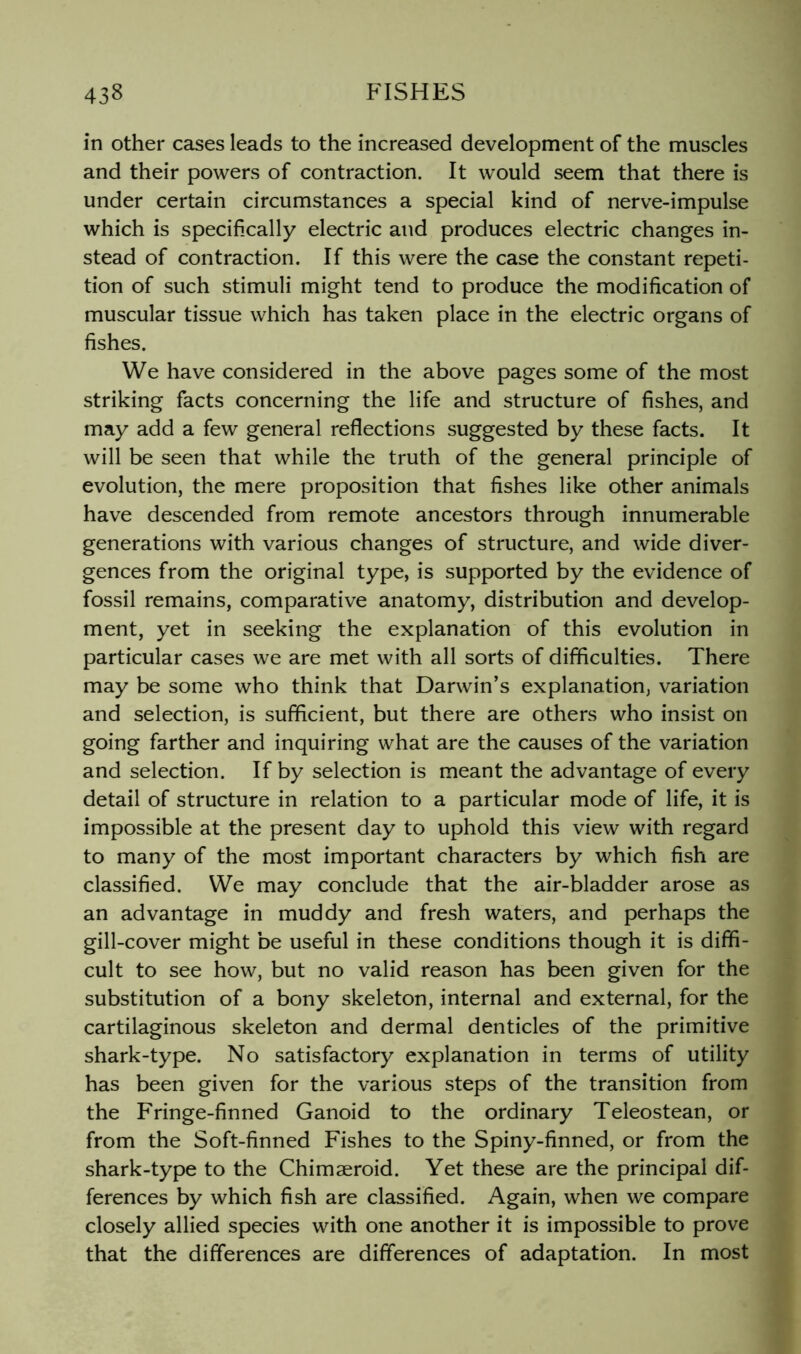 in other cases leads to the increased development of the muscles and their powers of contraction. It would seem that there is under certain circumstances a special kind of nerve-impulse which is specifically electric and produces electric changes in- stead of contraction. If this were the case the constant repeti- tion of such stimuli might tend to produce the modification of muscular tissue which has taken place in the electric organs of fishes. We have considered in the above pages some of the most striking facts concerning the life and structure of fishes, and may add a few general reflections suggested by these facts. It will be seen that while the truth of the general principle of evolution, the mere proposition that fishes like other animals have descended from remote ancestors through innumerable generations with various changes of structure, and wide diver- gences from the original type, is supported by the evidence of fossil remains, comparative anatomy, distribution and develop- ment, yet in seeking the explanation of this evolution in particular cases we are met with all sorts of difficulties. There may be some who think that Darwin’s explanation, variation and selection, is sufficient, but there are others who insist on going farther and inquiring what are the causes of the variation and selection. If by selection is meant the advantage of every detail of structure in relation to a particular mode of life, it is impossible at the present day to uphold this view with regard to many of the most important characters by which fish are classified. We may conclude that the air-bladder arose as an advantage in muddy and fresh waters, and perhaps the gill-cover might be useful in these conditions though it is diffi- cult to see how, but no valid reason has been given for the substitution of a bony skeleton, internal and external, for the cartilaginous skeleton and dermal denticles of the primitive shark-type. No satisfactory explanation in terms of utility has been given for the various steps of the transition from the Fringe-finned Ganoid to the ordinary Teleostean, or from the Soft-finned Fishes to the Spiny-finned, or from the shark-type to the Chimaeroid. Yet these are the principal dif- ferences by which fish are classified. Again, when we compare closely allied species with one another it is impossible to prove that the differences are differences of adaptation. In most