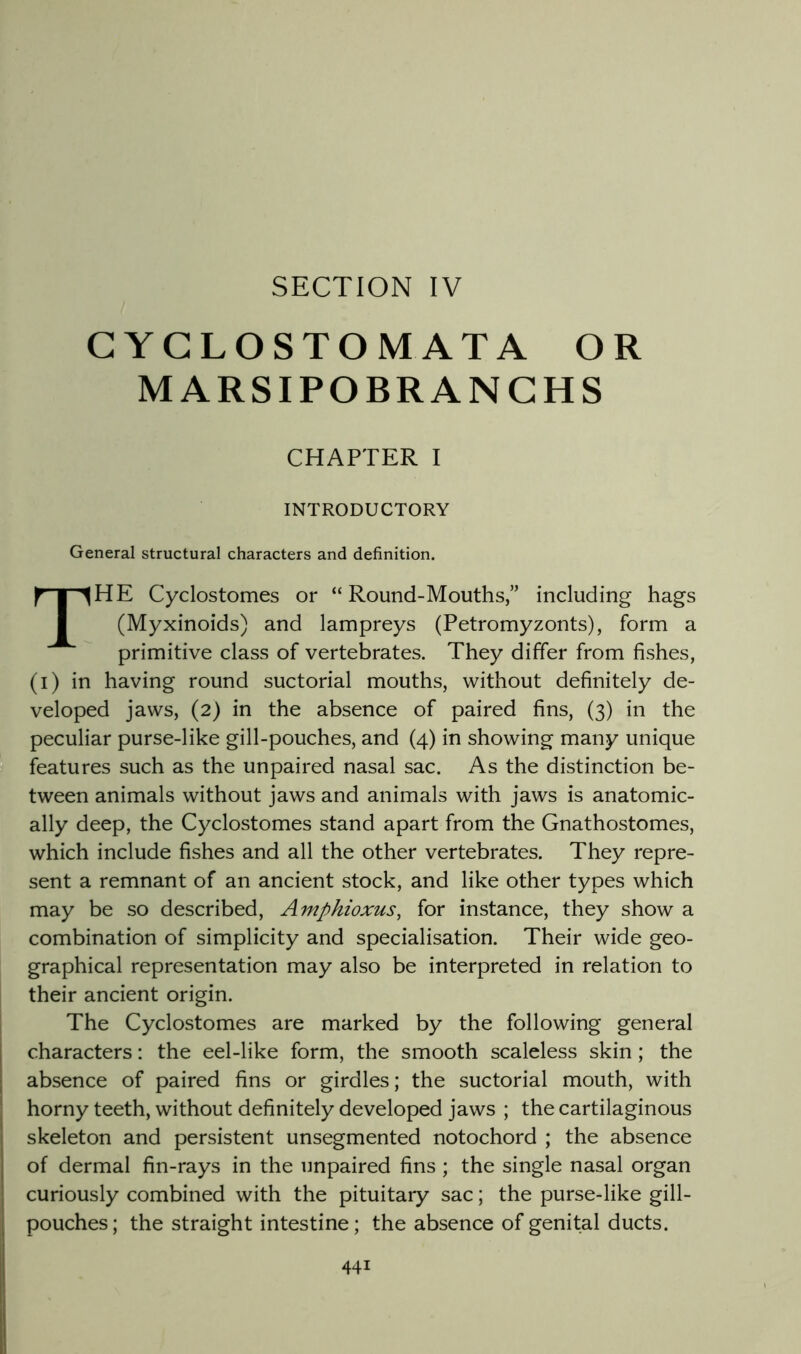 SECTION IV CYGLOSTOMATA OR MARSIPOBRANGHS CHAPTER I INTRODUCTORY General structural characters and definition. The Cyclostomes or “ Round-Mouths,” including hags (Myxinoids) and lampreys (Petromyzonts), form a primitive class of vertebrates. They differ from fishes, (i) in having round suctorial mouths, without definitely de- veloped jaws, (2) in the absence of paired fins, (3) in the peculiar purse-like gill-pouches, and (4) in showing many unique features such as the unpaired nasal sac. As the distinction be- tween animals without jaws and animals with jaws is anatomic- ally deep, the Cyclostomes stand apart from the Gnathostomes, which include fishes and all the other vertebrates. They repre- sent a remnant of an ancient stock, and like other types which may be so described, Amphioxus, for instance, they show a combination of simplicity and specialisation. Their wide geo- graphical representation may also be interpreted in relation to their ancient origin. The Cyclostomes are marked by the following general characters: the eel-like form, the smooth scaleless skin; the absence of paired fins or girdles; the suctorial mouth, with horny teeth, without definitely developed jaws ; the cartilaginous skeleton and persistent unsegmented notochord ; the absence of dermal fin-rays in the unpaired fins ; the single nasal organ curiously combined with the pituitary sac; the purse-like gill- pouches; the straight intestine; the absence of genital ducts.