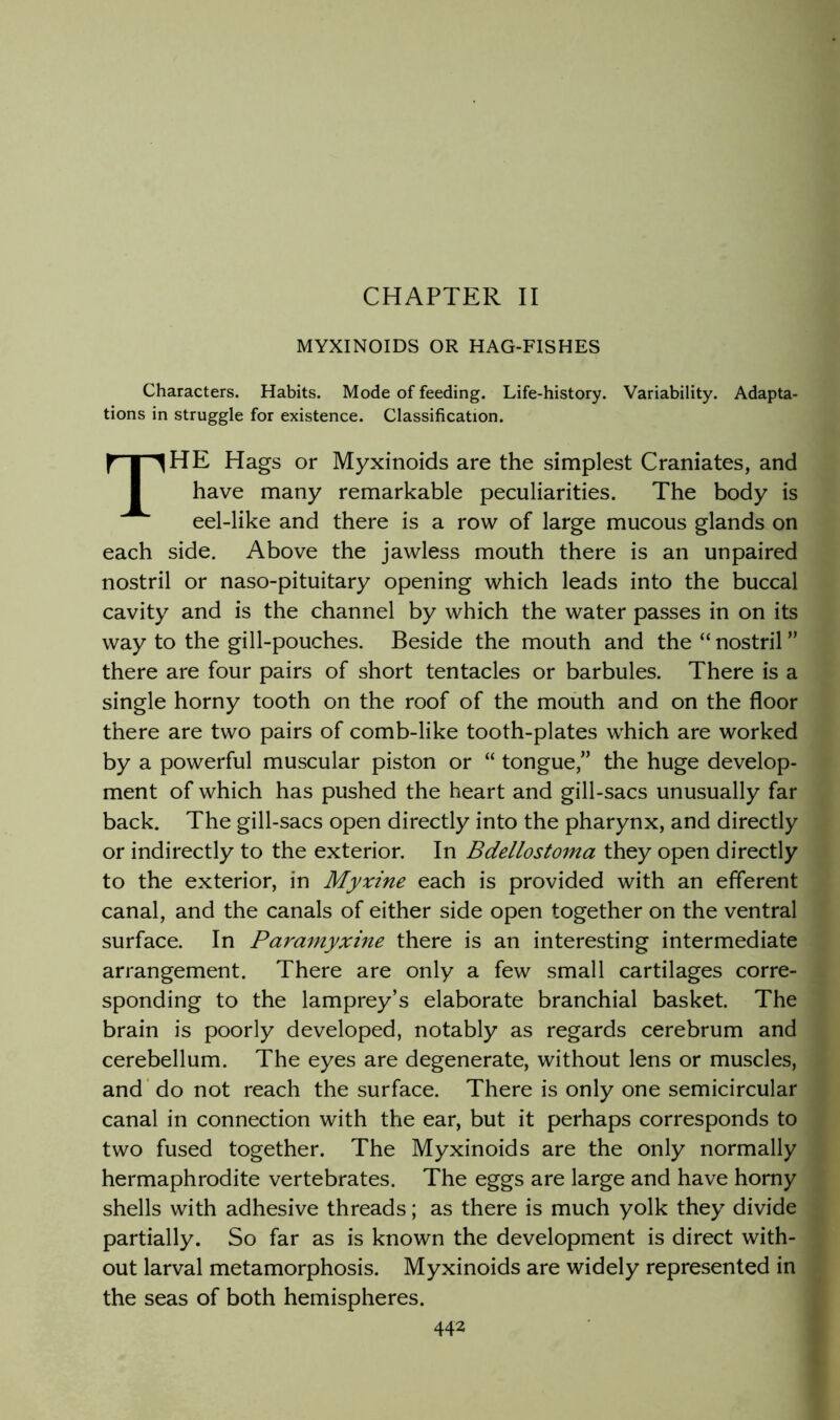 CHAPTER II MYXINOIDS OR HAG-FISHES Characters. Habits. Mode of feeding. Life-history. Variability. Adapta- tions in struggle for existence. Classification. The Hags or Myxinoids are the simplest Craniates, and have many remarkable peculiarities. The body is eel-like and there is a row of large mucous glands on each side. Above the jawless mouth there is an unpaired nostril or naso-pituitary opening which leads into the buccal cavity and is the channel by which the water passes in on its way to the gill-pouches. Beside the mouth and the “ nostril ” there are four pairs of short tentacles or barbules. There is a single horny tooth on the roof of the mouth and on the floor there are two pairs of comb-like tooth-plates which are worked by a powerful muscular piston or “ tongue,” the huge develop- ment of which has pushed the heart and gill-sacs unusually far back. The gill-sacs open directly into the pharynx, and directly or indirectly to the exterior. In Bdellostoma they open directly to the exterior, in Myxine each is provided with an efferent canal, and the canals of either side open together on the ventral surface. In Paramyxine there is an interesting intermediate arrangement. There are only a few small cartilages corre- sponding to the lamprey’s elaborate branchial basket. The brain is poorly developed, notably as regards cerebrum and cerebellum. The eyes are degenerate, without lens or muscles, and’ do not reach the surface. There is only one semicircular canal in connection with the ear, but it perhaps corresponds to two fused together. The Myxinoids are the only normally hermaphrodite vertebrates. The eggs are large and have horny shells with adhesive threads; as there is much yolk they divide partially. So far as is known the development is direct with- out larval metamorphosis. Myxinoids are widely represented in the seas of both hemispheres.