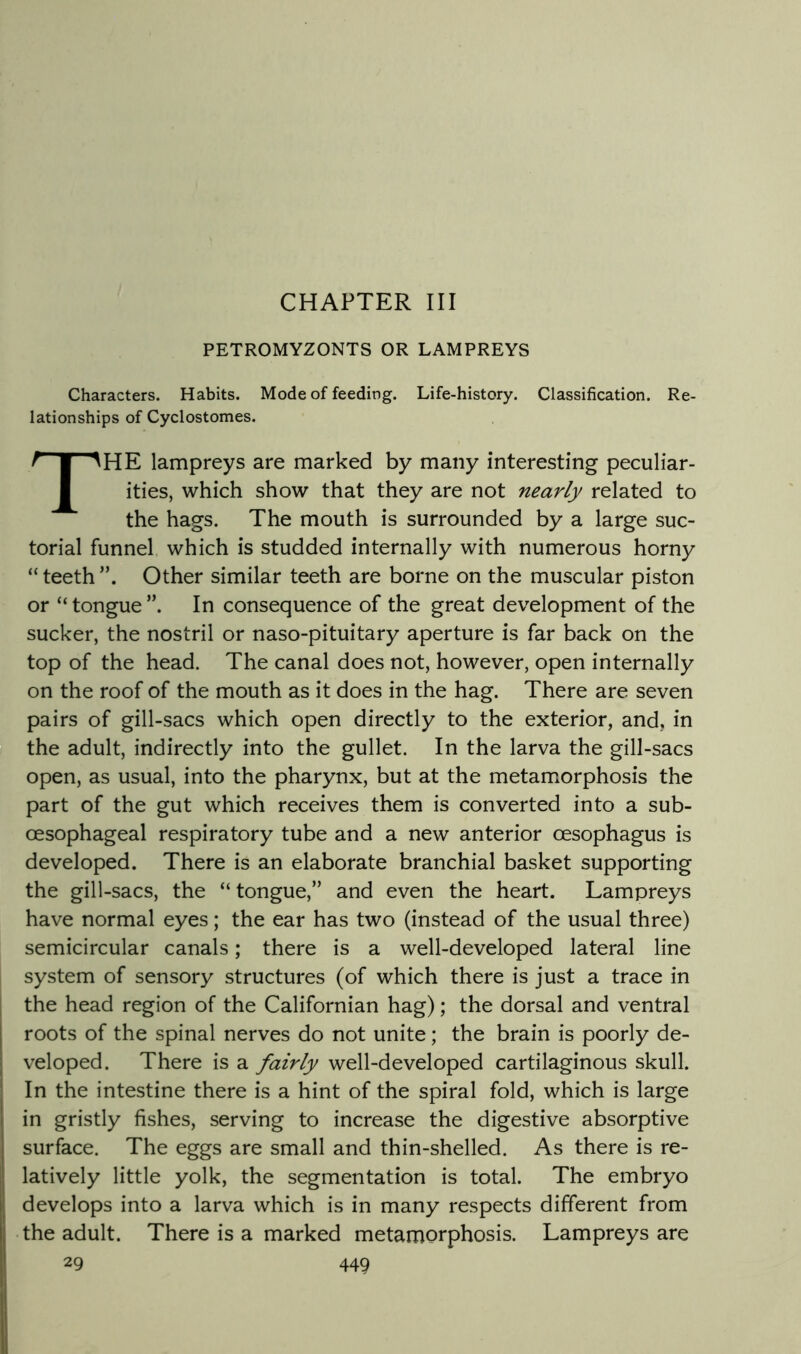 CHAPTER III PETROMYZONTS OR LAMPREYS Characters. Habits. Mode of feeding. Life-history. Classification. Re- lationships of Cyclostomes. I I The lampreys are marked by many interesting peculiar- ities, which show that they are not nearly related to the hags. The mouth is surrounded by a large suc- torial funnel which is studded internally with numerous horny “ teeth Other similar teeth are borne on the muscular piston or “ tongue In consequence of the great development of the sucker, the nostril or naso-pituitary aperture is far back on the top of the head. The canal does not, however, open internally on the roof of the mouth as it does in the hag. There are seven pairs of gill-sacs which open directly to the exterior, and, in the adult, indirectly into the gullet. In the larva the gill-sacs open, as usual, into the pharynx, but at the metamorphosis the part of the gut which receives them is converted into a sub- oesophageal respiratory tube and a new anterior oesophagus is developed. There is an elaborate branchial basket supporting the gill-sacs, the “ tongue,” and even the heart. Lampreys have normal eyes; the ear has two (instead of the usual three) semicircular canals; there is a well-developed lateral line system of sensory structures (of which there is just a trace in the head region of the Californian hag); the dorsal and ventral roots of the spinal nerves do not unite; the brain is poorly de- veloped. There is a fairly well-developed cartilaginous skull. In the intestine there is a hint of the spiral fold, which is large in gristly fishes, serving to increase the digestive absorptive surface. The eggs are small and thin-shelled. As there is re- latively little yolk, the segmentation is total. The embryo develops into a larva which is in many respects different from the adult. There is a marked metamorphosis. Lampreys are