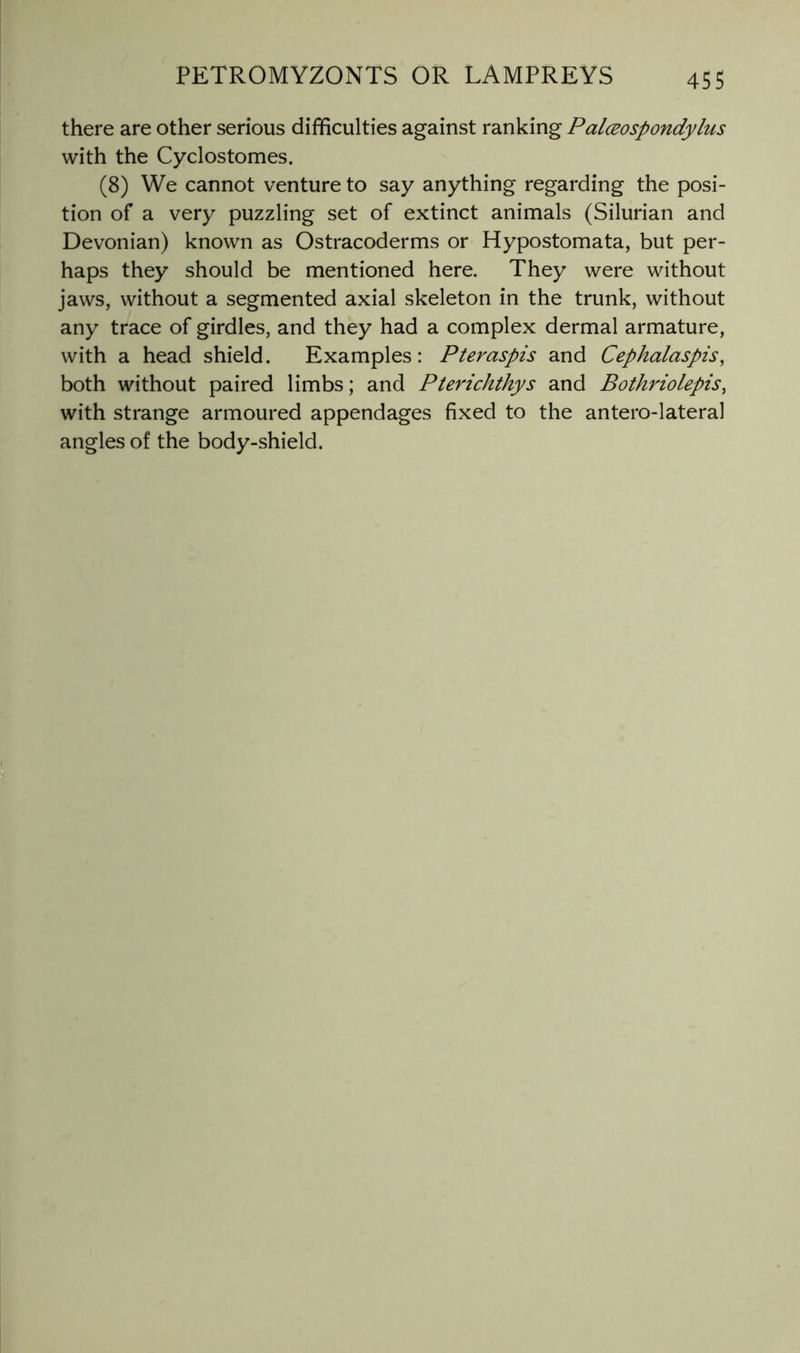 there are other serious difficulties against ranking Palceospondylus with the Cyclostomes. (8) We cannot venture to say anything regarding the posi- tion of a very puzzling set of extinct animals (Silurian and Devonian) known as Ostracoderms or Hypostomata, but per- haps they should be mentioned here. They were without jaws, without a segmented axial skeleton in the trunk, without any trace of girdles, and they had a complex dermal armature, with a head shield. Examples: Pteraspis and Cephalaspis^ both without paired limbs; and Pterichthys and Bothriolepis, with strange armoured appendages fixed to the antero-lateral angles of the body-shield.