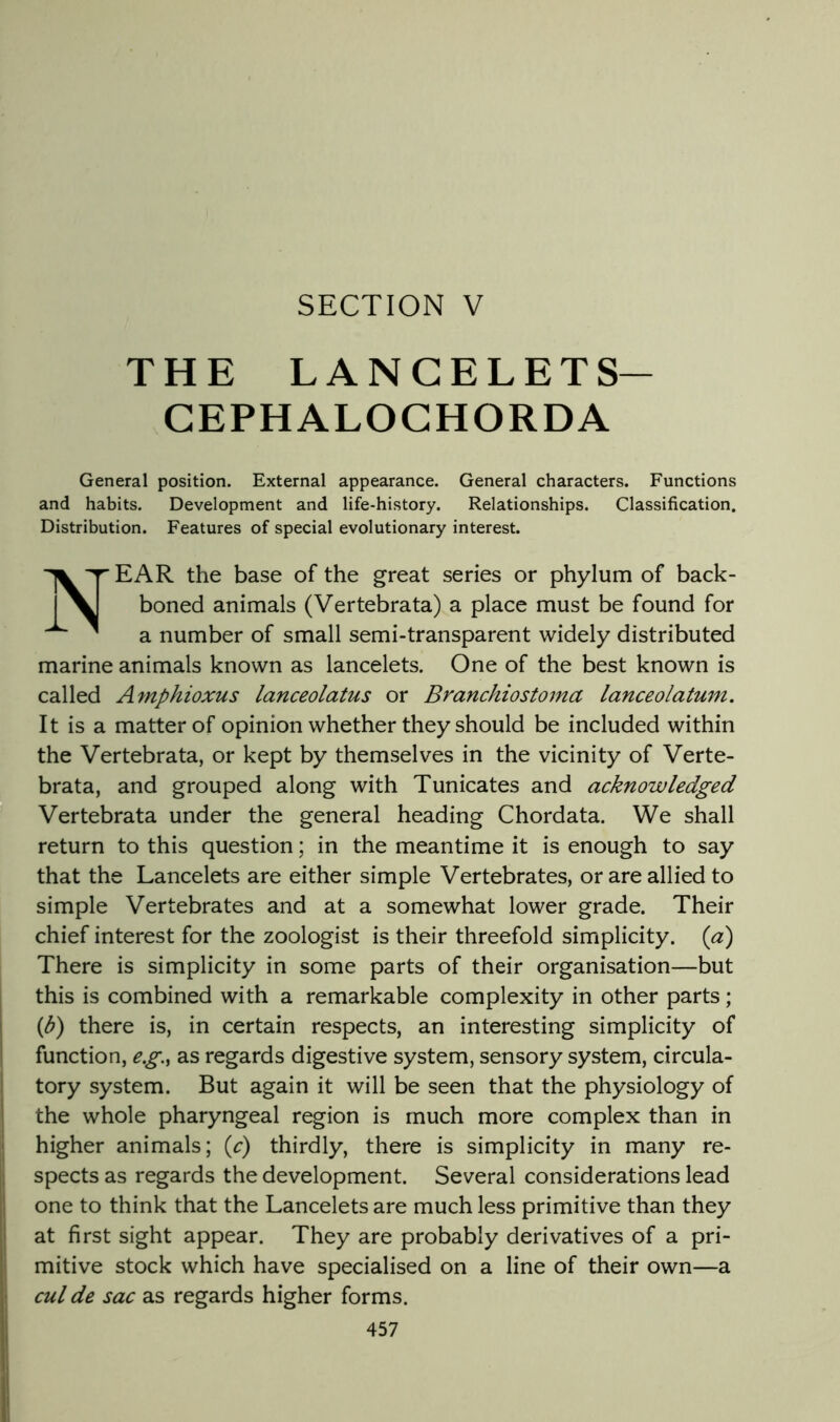THE LANCELETS- CEPHALOGHORDA General position. External appearance. General characters. Functions and habits. Development and life-history. Relationships. Classification. Distribution. Features of special evolutionary interest. ;1 Near the base of the great series or phylum of back- boned animals (Vertebrata) a place must be found for a number of small semi-transparent widely distributed marine animals known as lancelets. One of the best known is called Amphioxus lanceolatus or Branchiostoma lanceolatum. It is a matter of opinion whether they should be included within the Vertebrata, or kept by themselves in the vicinity of Verte- brata, and grouped along with Tunicates and acknowledged Vertebrata under the general heading Chordata. We shall return to this question; in the meantime it is enough to say that the Lancelets are either simple Vertebrates, or are allied to simple Vertebrates and at a somewhat lower grade. Their chief interest for the zoologist is their threefold simplicity, {a) There is simplicity in some parts of their organisation—but this is combined with a remarkable complexity in other parts; {b) there is, in certain respects, an interesting simplicity of function, e.g., as regards digestive system, sensory system, circula- tory system. But again it will be seen that the physiology of the whole pharyngeal region is much more complex than in higher animals; {c) thirdly, there is simplicity in many re- spects as regards the development. Several considerations lead one to think that the Lancelets are much less primitive than they at first sight appear. They are probably derivatives of a pri- mitive stock which have specialised on a line of their own—a cul de sac as regards higher forms. 457