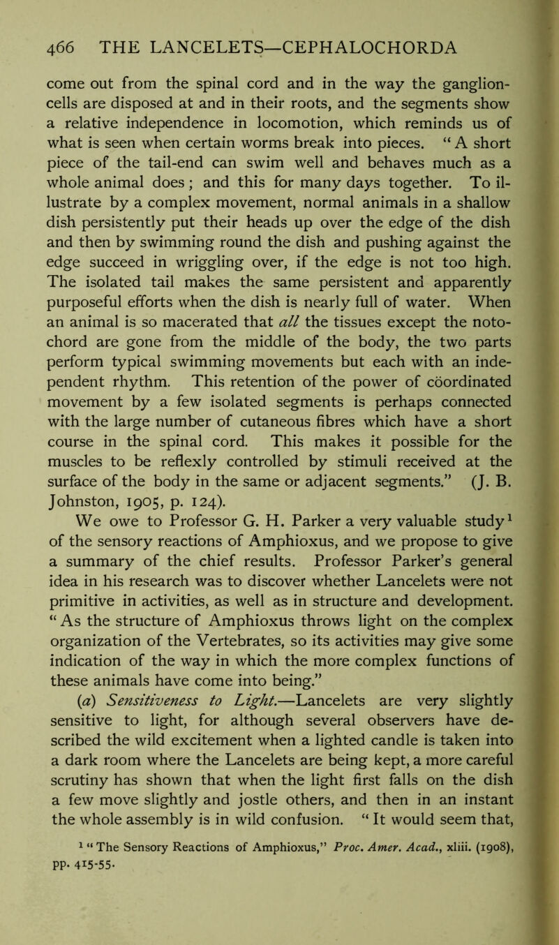 come out from the spinal cord and in the way the ganglion- cells are disposed at and in their roots, and the segments show a relative independence in locomotion, which reminds us of what is seen when certain worms break into pieces. “ A short piece of the tail-end can swim well and behaves much as a whole animal does ; and this for many days together. To il- lustrate by a complex movement, normal animals in a shallow dish persistently put their heads up over the edge of the dish and then by swimming round the dish and pushing against the edge succeed in wriggling over, if the edge is not too high. The isolated tail makes the same persistent and apparently purposeful efforts when the dish is nearly full of water. When an animal is so macerated that all the tissues except the noto- chord are gone from the middle of the body, the two parts perform typical swimming movements but each with an inde- pendent rhythm. This retention of the power of coordinated movement by a few isolated segments is perhaps connected with the large number of cutaneous fibres which have a short course in the spinal cord. This makes it possible for the muscles to be reflexly controlled by stimuli received at the surface of the body in the same or adjacent segments.” (J. B. Johnston, 1905, p. 124). We owe to Professor G. H. Parker a very valuable study ^ of the sensory reactions of Amphioxus, and we propose to give a summary of the chief results. Professor Parker’s general idea in his research was to discover whether Lancelets were not primitive in activities, as well as in structure and development. “ As the structure of Amphioxus throws light on the complex organization of the Vertebrates, so its activities may give some indication of the way in which the more complex functions of these animals have come into being.” {a) Sensitiveness to Light.—Lancelets are very slightly sensitive to light, for although several observers have de- scribed the wild excitement when a lighted candle is taken into a dark room where the Lancelets are being kept, a more careful scrutiny has shown that when the light first falls on the dish a few move slightly and jostle others, and then in an instant the whole assembly is in wild confusion. “ It would seem that, 1 “The Sensory Reactions of Amphioxus,” Pyoc. Amer. Acad., xliii. (1908), PP- 415-55-