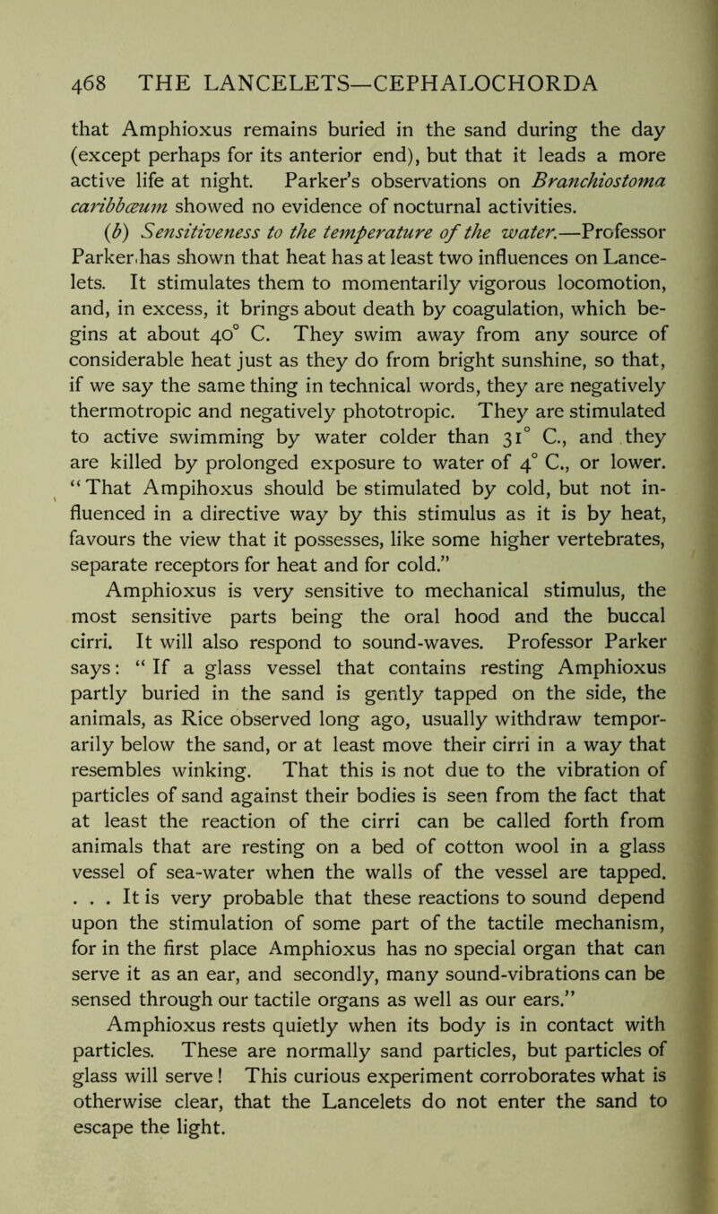 that Amphioxus remains buried in the sand during the day (except perhaps for its anterior end), but that it leads a more active life at night. Parker’s observations on Branchiostoma caribbcBum showed no evidence of nocturnal activities. (b) Sensitiveness to the temperature of the water.—Professor Parker.has shown that heat has at least two influences on Lance- lots. It stimulates them to momentarily vigorous locomotion, and, in excess, it brings about death by coagulation, which be- gins at about 40° C. They swim away from any source of considerable heat just as they do from bright sunshine, so that, if we say the same thing in technical words, they are negatively thermotropic and negatively phototropic. They are stimulated to active swimming by water colder than 31° C, and they are killed by prolonged exposure to water of 4° C., or lower. “That Ampihoxus should be stimulated by cold, but not in- fluenced in a directive way by this stimulus as it is by heat, favours the view that it possesses, like some higher vertebrates, separate receptors for heat and for cold.” Amphioxus is very sensitive to mechanical stimulus, the most sensitive parts being the oral hood and the buccal cirri. It will also respond to sound-waves. Professor Parker says: “ If a glass vessel that contains resting Amphioxus partly buried in the sand is gently tapped on the side, the animals, as Rice observed long ago, usually withdraw tempor- arily below the sand, or at least move their cirri in a way that resembles winking. That this is not due to the vibration of particles of sand against their bodies is seen from the fact that at least the reaction of the cirri can be called forth from animals that are resting on a bed of cotton wool in a glass vessel of sea-water when the walls of the vessel are tapped. ... It is very probable that these reactions to sound depend upon the stimulation of some part of the tactile mechanism, for in the first place Amphioxus has no special organ that can serve it as an ear, and secondly, many sound-vibrations can be sensed through our tactile organs as well as our ears.” Amphioxus rests quietly when its body is in contact with particles. These are normally sand particles, but particles of glass will serve ! This curious experiment corroborates what is otherwise clear, that the Lancelets do not enter the sand to escape the light.