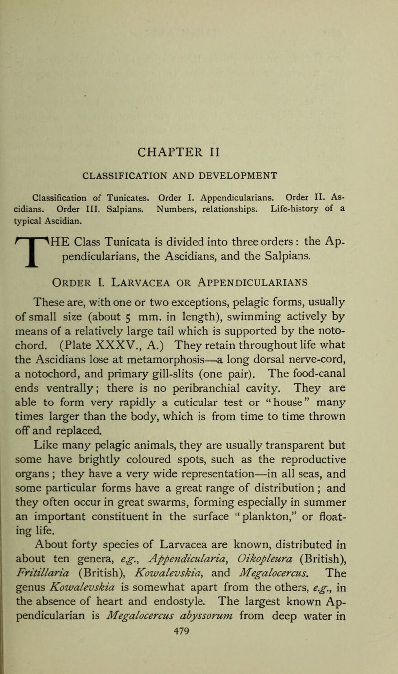 CHAPTER II CLASSIFICATION AND DEVELOPMENT Classification of Tunicates. Order I. Appendicularians. Order II. As- cidians. Order III. Salpians. Numbers, relationships. Life-history of a typical Ascidian. The Class Tunicata is divided into three orders : the Ap. pendicularians, the Ascidians, and the Salpians. Order I. Larvacea or Appendicularians These are, with one or two exceptions, pelagic forms, usually of small size (about 5 mm. in length), swimming actively by means of a relatively large tail which is supported by the noto- chord. (Plate XXXV., A.) They retain throughout life what the Ascidians lose at metamorphosis—a long dorsal nerve-cord, a notochord, and primary gill-slits (one pair). The food-canal ends ventrally; there is no peribranchial cavity. They are able to form very rapidly a cuticular test or “house” many times larger than the body, which is from time to time thrown off and replaced. Like many pelagic animals, they are usually transparent but some have brightly coloured spots, such as the reproductive organs ; they have a very wide representation—in all seas, and some particular forms have a great range of distribution ; and they often occur in great swarms, forming especially in summer an important constituent in the surface “ plankton,” or float- ing life. About forty species of Larvacea are known, distributed in about ten genera, e.g., Appendicularia^ Oikopleura (British), Fritillaria (British), Kowalevskia^ and Megalocercus, The genus Kowalevskia is somewhat apart from the others, eg.^ in the absence of heart and endostyle. The largest known Ap- pendicularian is Megalocercus abyssoruni from deep water in