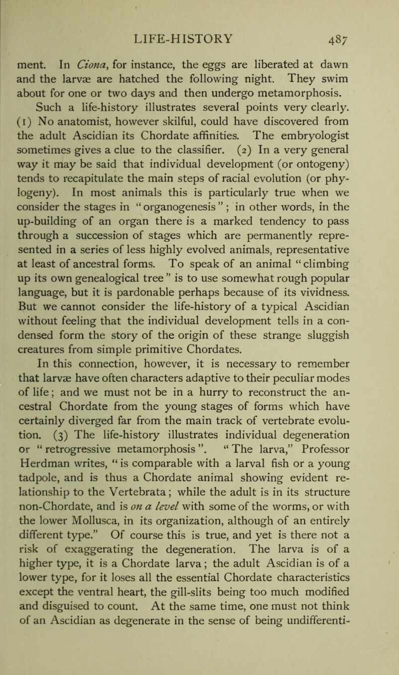 ment. In Ciona, for instance, the eggs are liberated at dawn and the larvae are hatched the following night. They swim about for one or two days and then undergo metamorphosis. Such a life-history illustrates several points very clearly, (i) No anatomist, however skilful, could have discovered from the adult Ascidian its Chordate affinities. The embryologist sometimes gives a clue to the classifier. (2) In a very general way it may be said that individual development (or ontogeny) tends to recapitulate the main steps of racial evolution (or phy- logeny). In most animals this is particularly true when we consider the stages in “ organogenesis ” ; in other words, in the up-building of an organ there is a marked tendency to pass through a succession of stages which are permanently repre- sented in a series of less highly evolved animals, representative at least of ancestral forms. To speak of an animal “climbing up its own genealogical tree ” is to use somewhat rough popular language, but it is pardonable perhaps because of its vividness. But we cannot consider the life-history of a typical Ascidian without feeling that the individual development tells in a con- densed form the story of the origin of these strange sluggish creatures from simple primitive Chordates. In this connection, however, it is necessary to remember that larvae have often characters adaptive to their peculiar modes of life; and we must not be in a hurry to reconstruct the an- cestral Chordate from the young stages of forms which have certainly diverged far from the main track of vertebrate evolu- tion. (3) The life-history illustrates individual degeneration or “ retrogressive metamorphosis “ The larva,” Professor Herdman writes, “ is comparable with a larval fish or a young tadpole, and is thus a Chordate animal showing evident re- lationship to the Vertebrata; while the adult is in its structure non-Chordate, and is on a level with some of the worms, or with the lower Mollusca, in its organization, although of an entirely different type.” Of course this is true, and yet is there not a risk of exaggerating the degeneration. The larva is of a higher type, it is a Chordate larva; the adult Ascidian is of a lower type, for it loses all the essential Chordate characteristics except the ventral heart, the gill-slits being too much modified and disguised to count. At the same time, one must not think of an Ascidian as degenerate in the sense of being undifferenti-