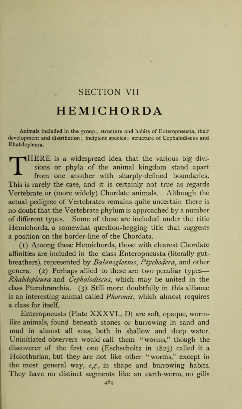 SECTION VII HEMIGHORDA Animals included in the group; structure and habits of Enteropneusta, their development and distribution ; incipient species ; structure of Cephalodiscus and Rhabdopleura. There is a widespread idea that the various big divi- sions or phyla of the animal kingdom stand apart from one another with sharply-defined boundaries. This is rarely the case, and it is certainly not true as regards Vertebrate or (more widely) Chordate animals. Although the actual pedigree of Vertebrates remains quite uncertain there is no doubt that the Vertebrate phylum is approached by a number of different types. Some of these are included under the title Hemichorda, a somewhat question-begging title that suggests a position on the border-line of the Chordata. (i) Among these Hemichorda, those with clearest Chordate affinities are included in the class Enteropneusta (literally gut- breathers), represented by Balanoglossus, Ptychodera^ and other genera. (2) Perhaps allied to these are two peculiar types— Rhabdopleura and Cephalodiscus^ which may be united in the class Pterobranchia. (3) Still more doubtfully in this alliance is an interesting animal called Phoronis, which almost requires a class for itself. Enteropneusts (Plate XXXVI., D) are soft, opaque, worm- like animals, found beneath stones or burrowing in sand and I mud in almost all seas, both in shallow and deep water. I Uninitiated observers would call them “worms,” though the discoverer of the first one (Eschscholtz in 1825) called it a Holothurian, but they are not like other “ worms,” except in the most general way, e.g.^ in shape and burrowing habits. They have no distinct segments like an earth-worm, no gills