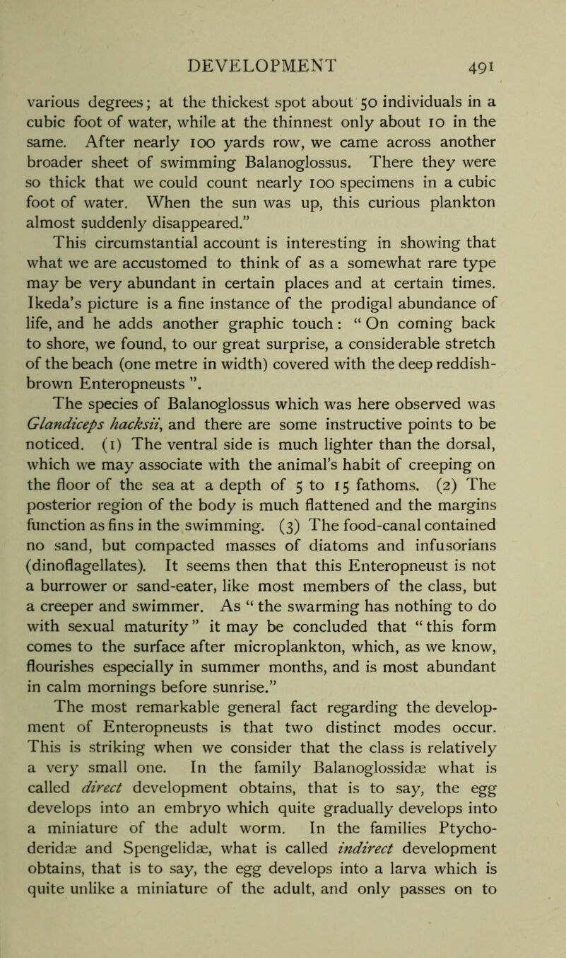various degrees; at the thickest spot about 50 individuals in a cubic foot of water, while at the thinnest only about 10 in the same. After nearly 100 yards row, we came across another broader sheet of swimming Balanoglossus. There they were so thick that we could count nearly 100 specimens in a cubic foot of water. When the sun was up, this curious plankton almost suddenly disappeared.” This circumstantial account is interesting in showing that what we are accustomed to think of as a somewhat rare type may be very abundant in certain places and at certain times. Ikeda’s picture is a fine instance of the prodigal abundance of life, and he adds another graphic touch: “ On coming back to shore, we found, to our great surprise, a considerable stretch of the beach (one metre in width) covered with the deep reddish- brown Enteropneusts The species of Balanoglossus which was here observed was Glandiceps hacksii^ and there are some instructive points to be noticed, (i) The ventral side is much lighter than the dorsal, which we may associate with the animal’s habit of creeping on the floor of the sea at a depth of 5 to 15 fathoms. (2) The posterior region of the body is much flattened and the margins function as fins in the swimming. (3) The food-canal contained no sand, but compacted masses of diatoms and infusorians (dinoflagellates). It seems then that this Enteropneust is not a burrower or sand-eater, like most members of the class, but a creeper and swimmer. As “ the swarming has nothing to do with sexual maturity ” it may be concluded that “ this form comes to the surface after microplankton, which, as we know, flourishes especially in summer months, and is most abundant in calm mornings before sunrise.” The most remarkable general fact regarding the develop- ment of Enteropneusts is that two distinct modes occur. This is striking when we consider that the class is relatively a very small one. In the family Balanoglossidae what is called direct development obtains, that is to say, the egg develops into an embryo which quite gradually develops into a miniature of the adult worm. In the families Ptycho- deridre and Spengelidae, what is called indirect development obtains, that is to say, the egg develops into a larva which is quite unlike a miniature of the adult, and only passes on to