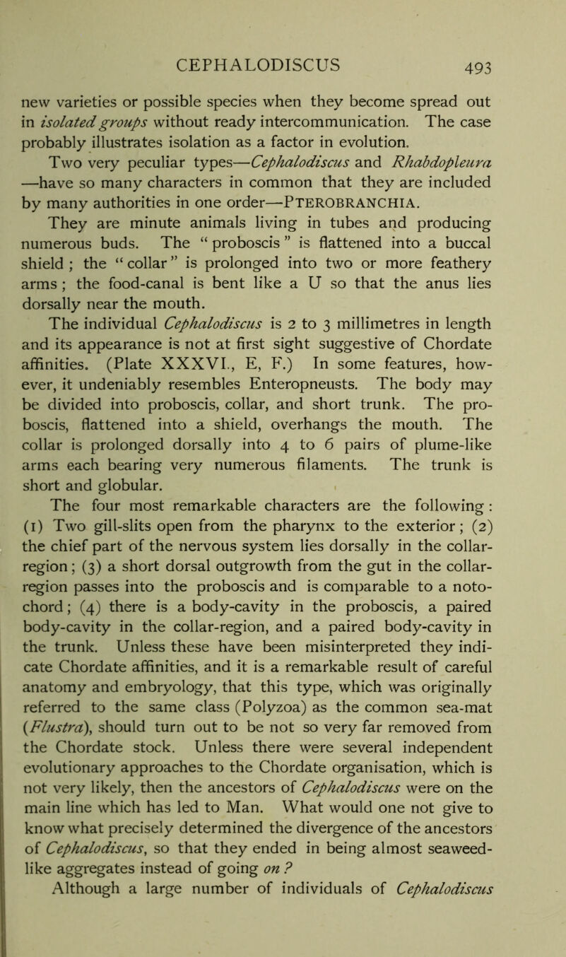 CEPHALODISCUS new varieties or possible species when they become spread out in isolated groups without ready intercommunication. The case probably illustrates isolation as a factor in evolution. Two very peculiar types—Cephalodiscus and Rhabdopleura —have so many characters in common that they are included by many authorities in one order—Pterobranchia. They are minute animals living in tubes and producing numerous buds. The “ proboscis ” is flattened into a buccal shield ; the “ collar ” is prolonged into two or more feathery arms ; the food-canal is bent like a U so that the anus lies dorsally near the mouth. The individual Cephalodiscus is 2 to 3 millimetres in length and its appearance is not at first sight suggestive of Chordate affinities. (Plate XXXVI., E, ¥.) In some features, how- ever, it undeniably resembles Enteropneusts. The body may be divided into proboscis, collar, and short trunk. The pro- boscis, flattened into a shield, overhangs the mouth. The collar is prolonged dorsally into 4 to 6 pairs of plume-like arms each bearing very numerous filaments. The trunk is short and globular. The four most remarkable characters are the following : (i) Two gill-slits open from the pharynx to the exterior; (2) the chief part of the nervous system lies dorsally in the collar- region ; (3) a short dorsal outgrowth from the gut in the collar- r^ion passes into the proboscis and is comparable to a noto- chord ; (4) there is a body-cavity in the proboscis, a paired body-cavity in the collar-region, and a paired body-cavity in the trunk. Unless these have been misinterpreted they indi- cate Chordate affinities, and it is a remarkable result of careful anatomy and embryology, that this type, which was originally referred to the same class (Polyzoa) as the common sea-mat {Flustra\ should turn out to be not so very far removed from the Chordate stock. Unless there were several independent evolutionary approaches to the Chordate organisation, which is not very likely, then the ancestors of Cephalodiscus were on the know what precisely determined the divergence of the ancestors of Cephalodiscus, so that they ended in being almost seaweed- like aggregates instead of going on ? Although a large number of individuals of Cephalodiscus