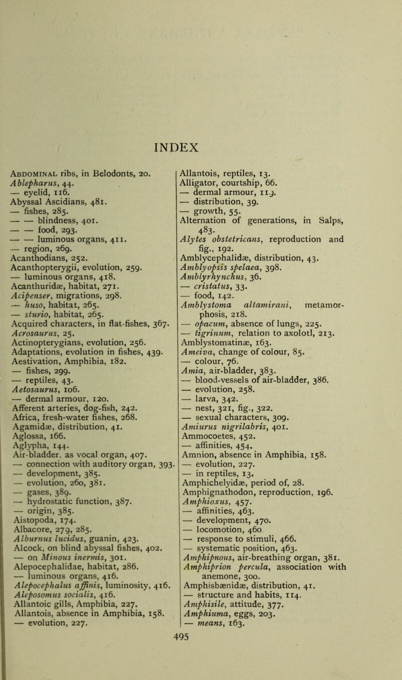 Abdominal ribs, in Belodonts, 20. Ablepharus, 44. — eyelid, 116. Abyssal Ascidians, 481. — fishes, 285. blindness, 401. food, 293. luminous organs, 411. — region, 269. Acanthodians, 252. Acanthopterygii, evolution, 259. — luminous organs, 418. Acanthuridas, habitat, 271. Acipenser, migrations, 298. — huso, habitat, 265. — sturio, habitat, 265. Acquired characters, in flat-fishes, 367. Acrosaurus, 25. Actinopterygians, evolution, 256. Adaptations, evolution in fishes, 439. Aestivation, Amphibia, 182. — fishes, 299. — reptiles, 43. Aetosaurus, 106. — dermal armour, 120. Afferent arteries, dog-fish, 242. Africa, fresh-water fishes, 268. Agamidae, distribution, 41. Aglossa, 166. Aglypha, 144. Air-bladder, as vocal organ, 407. — connection with auditory organ, 393. — development, 385. — evolution, 260, 381. — gases, 389. — hydrostatic function, 387. — origin, 385. Aistopoda, 174. Albacore, 279, 285, Alburnus liicidus, guanin, 423. Alcock, on blind abyssal fishes, 402. — on Minous inermis, 301. Alepocephalidae, habitat, 286. — luminous organs, 416. Alepocephalus affinis, luminosity, 416. Aleposomus socialis, 416. Allantoic gills. Amphibia, 227. Allantois, absence in Amphibia, 158. — evolution, 227. Allantois, reptiles, 13. Alligator, courtship, 66. — dermal armour, ii.j. — distribution, 39. — growth, 55. Alternation of generations, in Salps, 483- Alytes obstetricans, reproduction and fig., 192. Amblycephalidse, distribution, 43. Amblyopsis spelaea, 398. Amhlyrhynchus, 36. — cristatus, 33. — food, 142. Amblystoma altamirani, metamor- phosis, 218. — opactim, absence of lungs, 225. — tigrinum, relation to axolotl, 213. Amblystomatinae, 163. Ameiva, change of colour, 85. — colour, 76. Amla, air-bladder, 383. — blood-vessels of air-bladder, 386. — evolution, 258. — larva, 342. — nest, 321, fig., 322. — sexual characters, 309. Amiurus nigrilabris, 401. Ammocoetes, 452. — affinities, 454. Amnion, absence in Amphibia, 158. — evolution, 227. — in reptiles, 13. Amphichelyidas, period of, 28. Amphignathodon, reproduction, 196. Amphioxus, 457. — affinities, 463. — development, 470. — locomotion, 460 —■ response to stimuli, 466. — systematic position, 463. Amphipnous, air-breathing organ, 381. Amphiprion percula, association with anemone, 300. Amphisbaenidae, distribution, 41. — structure and habits, 114. Amphisile, attitude, 377. Amphiuma, eggs, 203. — means, 163.