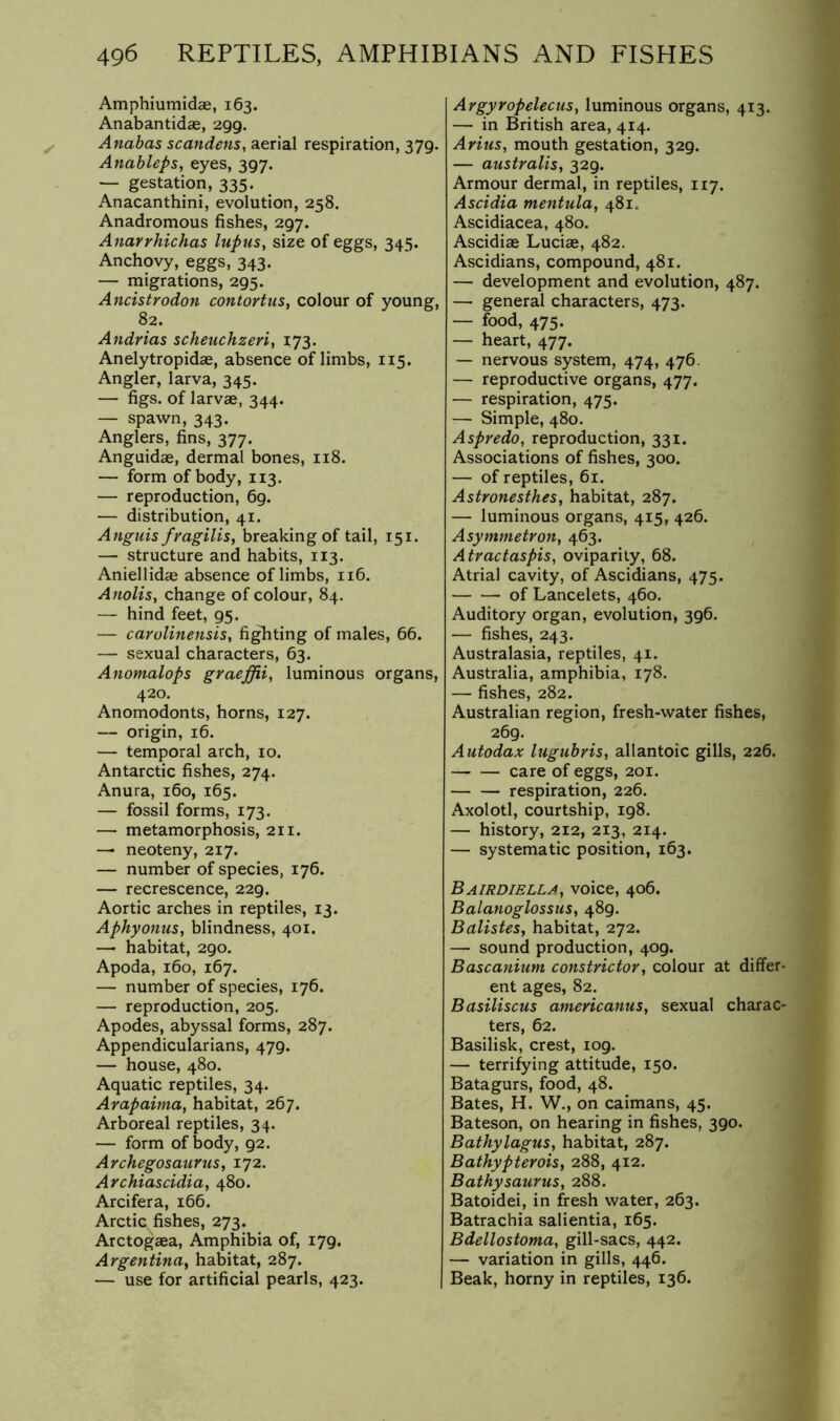 Amphiumidae, 163. Anabantidae, 299. Anabas scandens, aerial respiration, 379. Anableps, eyes, 397. — gestation, 335. Anacanthini, evolution, 258. Anadromous fishes, 297. Anavrhichas lupus, size of eggs, 345. Anchovy, eggs, 343. — migrations, 295. Ancistrodon contortus, colour of young, 82. Andrias scheuchzeri, 173. Anelytropidae, absence of limbs, 115. Angler, larva, 345. — figs, of larvae, 344. — spawn, 343. Anglers, fins, 377. Anguidae, dermal bones, 118. — form of body, 113. — reproduction, 69. — distribution, 41. Anguis fragilisy breaking of tail, 151. — structure and habits, 113. Aniellidae absence of limbs, 116. Anolis, change of colour, 84. — hind feet, 95. — carolinensis, fitting of males, 66. — sexual characters, 63. Anomalops graeffii, luminous organs, 420. Anomodonts, horns, 127. — origin, 16. — temporal arch, 10. Antarctic fishes, 274. Anura, 160, 165. — fossil forms, 173. — metamorphosis, 211. — neoteny, 217. — number of species, 176. — recrescence, 229. Aortic arches in reptiles, 13. AphyonuSy blindness, 401. — habitat, 290. Apoda, 160, 167. — number of species, 176. — reproduction, 205, Apodes, abyssal forms, 287. Appendicularians, 479. — house, 480. Aquatic reptiles, 34. Arapaima, habitat, 267. Arboreal reptiles, 34. — form of body, 92. ArchegosauruSy 172. Archiascidiay 480. Arcifera, 166. Arctic fishes, 273. Arctogaea, Amphibia of, 179. Argentinay habitat, 287. — use for artificial pearls, 423. ArgyropelecuSy luminous organs, 413. — in British area, 414. Arius, mouth gestation, 329. — australisy 329. Armour dermal, in reptiles, 117. Ascidia mentulay 481. Ascidiacea, 480. Ascidiae Luciae, 482. Ascidians, compound, 481. — development and evolution, 487. —• general characters, 473. — food, 475. — heart, 477. — nervous system, 474, 476. — reproductive organs, 477. — respiration, 475. — Simple, 480. Aspredo, reproduction, 331. Associations of fishes, 300. — of reptiles, 61. Astronesthesy habitat, 287. — luminous organs, 415, 426. Asymmetron, 463. Atractaspis, oviparity, 68. Atrial cavity, of Ascidians, 475. of Lancelots, 460. Auditory organ, evolution, 396. — fishes, 243. Australasia, reptiles, 41. Australia, amphibia, 178. — fishes, 282. Australian region, fresh-water fishes, 269. Autodax lugubrisy allantoic gills, 226. care of eggs, 201. respiration, 226. Axolotl, courtship, 198. — history, 212, 213, 214. — systematic position, 163. Bairdiella, voice, 406. BalanoglossuSy 489. Balistesy habitat, 272. — sound production, 409. Bascanium constrictory colour at differ- ent ages, 82. Basiliscus americanuSy sexual charac- ters, 62. Basilisk, crest, 109. — terrifying attitude, 150. Batagurs, food, 48. Bates, H. W., on caimans, 45. Bateson, on hearing in fishes, 390. BathylaguSy habitat, 287. Bathypteroisy 288, 412. BathysauruSy 288. Batoidei, in fresh water, 263. Batrachia salientia, 165. Bdellostomay gill-sacs, 442. — variation in gills, 446. Beak, horny in reptiles, 136.