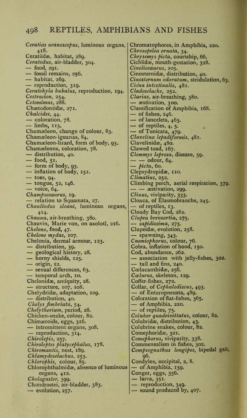 Ceratias uranoscopus, luminous organs, 418. Ceratiidse, habitat, 289. Ceratodus, air-bladder, 304. — food, 291. — fossil remains, 256. — habitat, 269. — reproduction, 319. Ceratohyla bubalus, reproduction, 194. Cestracion, 254. Cetomimus, 288. Chaetodontidse, 271. Chalcides, 44. — coloration, 78, — limbs, 115. Chamaeleon, change of colour, 83. Chamaeleon-iguanas, 84. Chamaeleon-lizard, form of body, 93, Chamaeleons, coloration, 78. — distribution, 40. — food, 51. — form of body, 93. — inflation of body, 151. — toes, 94. — tongue, 52, 146. — voice, 64. Champsosaurus, 19. — relation to Squamata, 27. Chauliodus sloani, luminous organs, 414. Chauna, air-breathing, 380. Chauvin, Marie von, on axolotl, 216. Chelone, food, 47. Chelone mydas, 107. Chelonia, dermal armour, 123. — distribution, 39. — geological history, 28. — horny shields, 125. — origin, 22. — sexual dilferences, 63. — temporal arch, 10. Chelonidas, antiquity, 28. — structure, 107, 108. Chelydridae, adaptation, 109. — distribution, 40. Chelys Jimbriata, 54. Chelytherium, period, 28. Chicken-snake, colour, 82. Chimaeroids, eggs, 316. — intromittent organs, 308. — reproduction, 314. Chirolepis^ 257. Chiroleptes platycephalus, 178. Chiromantis, nest, 189. Chlamydoselachus, 253. Chlorophis, colour, 85. Chlorophthalmidae, absence of luminous organs, 412. Chologaster, 399. Chondrostei, air-bladder, 383. — evolution, 257. Chromatophores, in Amphibia, 220. Chrosopelea ornata, 34. Chrysemys picta, courtship, 66. Cichlidae, mouth-gestation, 328. Cinoliosaurus, 105. Cinosternidae, distribution, 40. Cinosternum odoratum, stridulation, 63. Ciona intestinalis, 481. Cladoselache, 252. Clarias, air-breathing, 380. — aestivation, 300. Classification of Amphibia, 168. — of fishes, 246. — of lancelets, 463. — of reptiles, 4, 5. — of Tunicata, 479. Clave Una lepadiformis, 481. Clavelinidae, 480. Clawed toad, 167. Clemmys leprosa, disease, 59. odour, 64. — picta, 60. Clepsydropidae, no. ClimatiuSy 252. Climbing perch, aerial respiration, 379. aestivation, 299. Clinus, viviparity, 333. Cloaca, of Elasmobranchs, 245. — of reptiles, 13. Cloudy Bay Cod, 282. Clupea brevoortia, 275. — sapidissima, 275. Clupeidae, evolution, 258. — spawning, 343. CnemiophoYUSy colour, 76. Cobra, inflation of hood, 150. Cod, abundance, 262. — association with jelly-fishes, 302. — tail and fins, 240. Coelacanthidae, 256. Ccelurus, skeleton, 129. Colfer-fishes, 272. Collar, of Cephalodiscus, 493. — of Enteropneusta, 489. Coloration of flat-fishes, 365. — of Amphibia, 220. — of reptiles, 75. Coluber quadrivittalusy colour, 82. Colubridae, distribution, 43. Colubrine snakes, colour, 82. Comephoridae, 321. Comephoriis, viviparity, 338. Commensalism in fishes, 302. Compsognathus longipeSy bipedal gait, 96. Condyles, occipital, 2, 8. — of Amphibia, 159. Conger, eggs, 356. — larva, 351. — reproduction, 349. — sound produced by, 407.