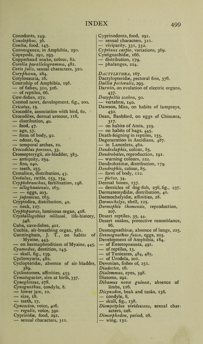 Conodonts, 249. Conolophus, 36. Contia, food, 145. Convergence, in Amphibia, 230. Copepods, 292, 293. Copperhead snake, colour, 82. Corella parallelogramma, 481. Coris julis, sexual characters, 310. CoryphcBiia, 284. Cotylosauria, 16. Courtship of Amphibia, 198. — of fishes, 310, 326. — of reptiles, 66. Cow-fishes, 272. Crested newt, development, fig., 200. Cricotus, 15. Crocodile, association with bird, 61. Crocodiles, dermal armour, 118. — distribution, 40. — food, 47. — age, 57. — form of body, 92. — odour, 64. — temporal arches, 10. Crocodilus porosus, 33. Crossopterygii, air-bladder, 383. — antiquity, 254. — fins, 240. — teeth, 255. Crotalinae, distribution, 43. Crotalus, rattle, 153, 154. Cryptobranchus, fertilisation, 198. — alleghaniensis, 163. — — eggs, 203. — japonicus, 163. Cryptodira, distribution, 40. — neck, 127. Cryptopsaras, luminous organ, 418. Crystallogobius nillsoni, life-history, 348. Cuba, cave-fishes, 401. Cuchia, air-breathing organ, 381. Cunningham, J. T., on habits of Myxine, 443. — on hermaphroditism of Myxine, 445. Cyamodus, dentition, 143. — skull, fig., 139. Cyclomyaria, 482. Cyclopteridae, absence of air-bladder, 389. Cyclostomes, affinities, 453. Cymatogastety size at birth, 337. Cynoglossus, 278. Cynognathus, condyle, 8. — lower jaw, 10. — size, 18. — teeth, 17. Cynoscion, voice, 406. — regalis, voice, 392. Cyprinidae, food, 291. — sexual characters, 311. Cyprinodonts, food, 291. — sexual characters, 311. — viviparity, 331, 332. Cyprinus carpio, variations, 369. Cystignathidae, 166. — distribution, 179. — phalanges, 224. Dactylbthra, 167. Dactylopteridae, pectoral fins, 376. Dallia pectoralis, 293. Darwin, on evolution of electric organs, 437.. Dasypeltis scabra, 50. — vertebrae, 140. Dawson, Miss, on habits of lampreys, 450. Dean, Bashford, on eggs of Chimaera, 317- — on habits of Amia, 323. — on habits of hags, 445. Death-feigning in reptiles, 155. Degeneration in Ascidians, 487. — in Lancelots, 462. Dendrelaphis, colour, 85. Dendrobates, xepioduction, 191. — warning colours, 222. Dendrobatinae, distribution, 179. Dendrophis, colour, 85. — form of body, 112. — pictus, 34. Dermal bones, 237. — denticles of dog-fish, 236, fig., 237. Dermatemydidae, distribution, 40. Dermochelyidae, affinities, 28. Dermochelys, shell, 125. Dermophis thomensis, reproduction, 207. Desert reptiles, 35, 44. Desert snakes, protective resemblance, 86. Desmognathinae, absence of lungs, 225. Desmognathus ftisca, eggs, 203. Development of Amphibia, 184. — of Enteropneusta, 491. — of reptiles, 13. — of Tunicates, 484, 485. — of Urodela, 201. Devonian, fishes of, 251. Diadectes, 16. DialommuSy eyes, 398. Diatoms, 292. Dibamus nova guinea^ absence of limbs, 116. Dicynodon, beak and tusks, 136. — condyle, 8. — skull, fig., 138. Diemyctylus viridescens, sexual char- acters, 228. Dimorphodon, period, 28. — wing, 132.