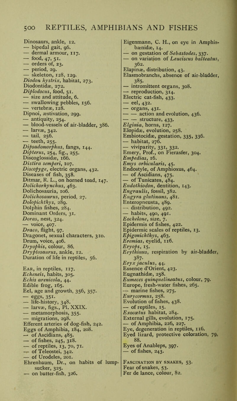 Dinosaurs, ankle, 12. — bipedal gait, 96. — dermal armour, 117. — food, 47, 51. — orders of, 23. — period, 29. — skeleton, 128, 129. Diodon hystrix, habitat, 273. Diodontidae, 272. Diplodocus^ food, 51. — size and attitude, 6. — swallowing pebbles, 156. — vertebras, 128. Dipnoi, aestivation, 299. — antiquity, 254. — blood-vessels of air-bladder, 386. — larvae, 342. — tail, 256. — teeth, 255. Dipsadomovphus, fangs, 144. Dipterus, 254, fig., 255. Discoglossidae, 166. Distira semperi^ 107. Discopyge, electric organs, 432. Diseases of fish, 358. Ditmar, R, L., on horned toad, 147. Dolichorhynchus^ 463. Dolichosauria, 106. Dolichosaurus, period, 27. Dolopichthys, 289, Dolphin fishes, 284. Dominant Orders, 31. Doras, nest, 324. — voice, 407. Draco, flight, 97. Dragonet, sexual characters, 310. Drum, voice, 406. Dryophis, colour, 86. Dryptosaurus, ankle, 12. Duration of life in reptiles, 56. Ear, in reptiles, 117. Echeneis, habits, 305. Echis arenicola, 44. Edible frog, 165. Eel, age and growth, 356, 357. — eggs, 351. — life-history, 348. — larva, figs., PI. XXIX. — metamorphosis, 355. — migrations, 298. Efferent arteries of dog-fish, 242. Eggs of Amphibia, 184, 208. — of Ascidians, 485. — of fishes, 245, 318. — of reptiles, 13, 70, 71. — of Teleostei, 342. — of Urodeles, 201. Ehrenbaum, Dr., on habits of lump- sucker, 325. — on butter-fish, 326. Eigenmann, C. H., on eye in Amphis- banida, 14. — on gestation of Sebastodes, 337. — on variation of Leuciscus balteatus, 362. Elapina, distribution, 43. Elasmobranchs, absence of air-bladder, 385. — intromittent organs, 308. — reproduction, 314. Electric cat-fish, 433. — eel, 432. — organs, 431. action and evolution, 436. structure, 433. Elginia, horns, 127. Elopida, evolution, 258. Embiotocida, gestation, 335, 336. — habitat, 276. — viviparity, 331, 332. Emery, Prof., on Fierasfer, 304. Empedias, 16. Emys orbicularis, 45. Endostyle, of Amphioxus, 464. — of Ascidians, 475. — of Tunicates, 484. Endothiodon, dentition, 143. Engraulis, fossil, 382. Engyra glutinans, 481, Enteropneusta, 489. — distribution, 492. — habits, 490, 491. Eochelone, size, 7. Epidermis of fishes, 422. Epidermic scales of reptiles, 13. Epigonichthys, 463. Eremias, eyelid, 116. Eryops, 15. Erythinus, respiration by air-bladder, 387* Eryxjaculus, 41. Essence d’Orient, 423. Eugnathida, 258. Eumeces quinquelineatus, colour, 79. Europe, fresh-water fishes, 265. — marine fishes, 275. Eurycormus, 258. Evolution of fishes, 438. — of reptiles, 15. Exoccetus habitat, 284. External gills, evolution, 175. — of Amphibia, 226, 227. Eye, degeneration in reptiles, 116. Eyed lizard, protective coloration, 79, 88. Eyes of Anableps, 397. — of fishes, 243. Fascination by snakes, 53. Fear of snakes, 53. Fer de lance, colour, 82.