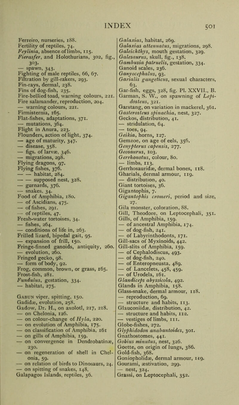 Ferreiro, nurseries, 188. Fertility of reptiles, 74. Feylinia, absence of limbs, 115. Fierasfer, and Holothurians, 302, fig., 303- — spawn, 343. Fighting of male reptiles, 66, 67. Filtration by gill-rakers, 293. Fin-rays, dermal, 238. Fins of dog-fish, 235. Fire-bellied toad, warning colours, 221. Fire salamander, reproduction, 204. — warning colours, 221. Firmisternia, 165. Flat-fishes, adaptations, 371. — mutations, 364. Flight in Anura, 223. Flounders, action of light, 374. — age of maturity, 347. — disease, 358. — figs, of larvce, 346. — migrations, 298. Flying dragons, 97. Flying fishes, 376. habitat, 284. supposed nest, 328. — gurnards, 376. — snakes. 34. Food of Amphibia, 180. — of Ascidians, 475. — of fishes, 291. — of reptiles, 47. Fresh-water tortoises, 34. — fishes, 264. — conditions of life in, 263. Frilled lizard, bipedal gait, 95. — expansion of frill, 150. Fringe-finned ganoids, antiquity, 260. — evolution, 260. Fringed gecko, 98. — form of body, 92. Frog, common, brown, or grass, 165. Frost-fish, 281. Fundulus, gestation, 334. — habitat, 275. Gabun viper, spitting, 150. Gadidae, evolution, 258. Gadow, Dr. H., on axolotl, 217, 218. — on Chelonia, 126. — on colour-change of Hyla, 220. — on evolution of Amphibia, 175. — on classification of Amphibia, 161 — on gills of Amphibia, 159. — on convergence in Dendrobatinae, 230. — on regeneration of shell in Chel- onia, 59. — on relation of birds to Dinosaurs, 24. — on spitting of snakes, 148, Galapagos Islands, reptiles, 36. | Galaxias, habitat, 269. Galaxias attenuatus, migrations, 298. Galeichthys, mouth gestation, 329, Galesaurtcs, skull, fig., 138. Gambusia pairuelis, gestation, 334. Ganoid scales, 236. Ganyocephalus, 93. Garialis gangeticus, sexual characters, 63. Gar-fish, eggs, 328, fig. PI. XXVII., B. Garman, S. W., on spawning of Lepi- dosteus, 321. Garstang, on variation in mackerel, 361. Gasterosteus spinachia, nest, 327. Geckos, distribution, 41. — stridulation, 64. — toes, 94. Geikia, horns, 127. Gemzoe, on age of eels, 356. Genypterus capensis, 277. Geosatirus, 103. GerrhonotuSy colour, 80. — limbs, 113. Gerrhosauridae, dermal bones, 118. Gharials, dermal armour, 119. — distribution, 40. Giant tortoises, 36. Gigantophis, 7. Gigantophis cromen, period and size, 27* Gila monster, coloration, 88. Gill, Theodore, on Leptocephali, 351. Gills, of Amphibia, 159. — of ancestral Amphibia, 174. — of dog-fish, 241. — of Labyrinthodonts, 171. Gill-sacs of Myxinoids, 442. Gill-slits of Amphibia, 159. — of Cephalodiscus, 493. — of dog-fish, 240. — of Enteropneusta, 489. — of Lancelots, 458, 459. — of Urodela, 161. Glandiceps abyssicola, 492. Glands in Amphibia, 158. Glass-snake, dermal armour, 118. — reproduction, 69. — structure and habits, 113. Glauconiidas, distribution, 42. — structure and habits, 112. — vestiges of limbs, in. Globe-fishes, 272. Glyphidodon anabantoides, 301. Gnathostomes, 441. Gobius minutus, nest, 326. Goette, on origin of lungs, 386. Gold-fish, 368. Goniopholidae, dermal armour, 119. Gourami, aestivation, 299. — nest, 324. Grassi, on Leptocephali, 352.
