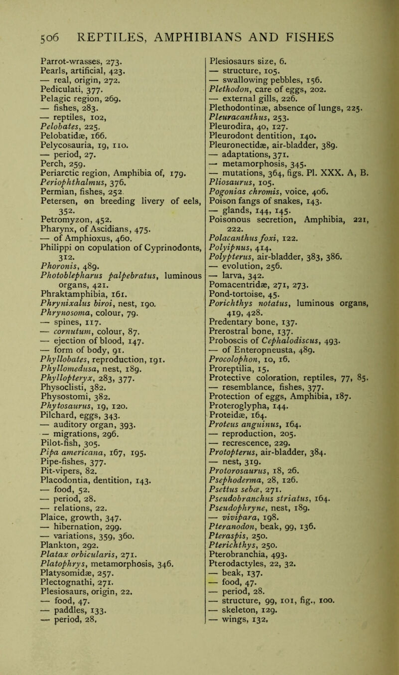 Parrot-wrasses, 273. Pearls, artificial, 423. — real, origin, 272. Pediculati, 377. Pelagic region, 269. — fishes, 283. — reptiles, 102, Pelohates, 225. Pelobatidae, 166. Pelycosauria, 19, no. — period, 27. Perch, 259. Periarctic region. Amphibia of, 179. Periophthalmus, 376. Permian, fishes, 252. Petersen, on breeding livery of eels, 352. Petromyzon, 452. Pharynx, of Ascidians, 475. — of Amphioxus, 460. Philippi on copulation of Cyprinodonts, 312. Phoronis, 489. Photoblepharus palpebratus, luminous organs, 421. Phraktamphibia, 161. Phrynixalus biroi, nest, 190. Phrynosoma^ colour, 79. — spines, 117. — cornutum^ colour, 87. — ejection of blood, 147. — form of body, 91. Phyllobates, reproduction, 191. Phyllomedusa, nest, 189, Phyllopteryx, 283, 377. Physoclisti, 382. Physostomi, 382. Phytosaurus, 19, 120. Pilchard, eggs, 343. — auditory organ, 393. — migrations, 296. Pilot-fish, 305. Pipa americana, 167, 195. Pipe-fishes, 377. Pit-vipers, 82. Placodontia, dentition, 143. — food, 52. — period, 28. — relations, 22. Plaice, growth, 347. — hibernation, 299. — variations, 359, 360. Plankton, 292. Platax orbicularis, 271. Platophrys, metamorphosis, 346. Platysomidae, 257. Plectognathi, 271. Plesiosaurs, origin, 22. — food, 47. — paddles, 133. — period, 28, Plesiosaurs size, 6. — structure, 105. — swallowing pebbles, 156. Plethodon, care of eggs, 202. — external gills, 226. Plethodontinae, absence of lungs, 225. Pleuracanthus, 253. Pleurodira, 40, 127. Pleurodont dentition, 140. Pleuronectidae, air-bladder, 389. — adaptations, 371. — metamorphosis, 345. — mutations, 364, figs. PI. XXX. A, B. Pliosaurus, 105. Pogonias chromis, voice, 406. Poison fangs of snakes, 143. — glands, 144, 145. Poisonous secretion, Amphibia, 221, 222. Polacanthus foxi, 122. Polyipnus, 414. Polypterus, air-bladder, 383, 386. — evolution, 256. — larva, 342. Pomacentridae, 271, 273. Pond-tortoise, 45. Porichthys notatus, luminous organs, 419, 428. Predentary bone, 137. Prerostral bone, 137. Proboscis of Cephalodiscus, 493. — of Enteropneusta, 489. Procolophon, 10, 16. Proreptilia, 15. Protective coloration, reptiles, 77, 85. — resemblance, fishes, 377. Protection of eggs. Amphibia, 187. Proteroglypha, 144. Proteidae, 164. Proteus anguinus, 164. — reproduction, 205. — recrescence, 229. Protopterus, air-bladder, 384. — nest, 319. Protorosaurus, 18, 26. Psephoderma, 28, 126. Psettus sebce, 271. Pseudobranchus striatus, 164. Pseudophryne, nest, 189. — vivipara, 198. Pteranodon, beak, 99, 136. Pteraspis, 250. Pterichthys, 250. Pterobranchia, 493. Pterodactyles, 22, 32. — beak, 137. — food, 47. — period, 28. — structure, 99, loi, fig., 100. — skeleton, 129. — wings, 132,