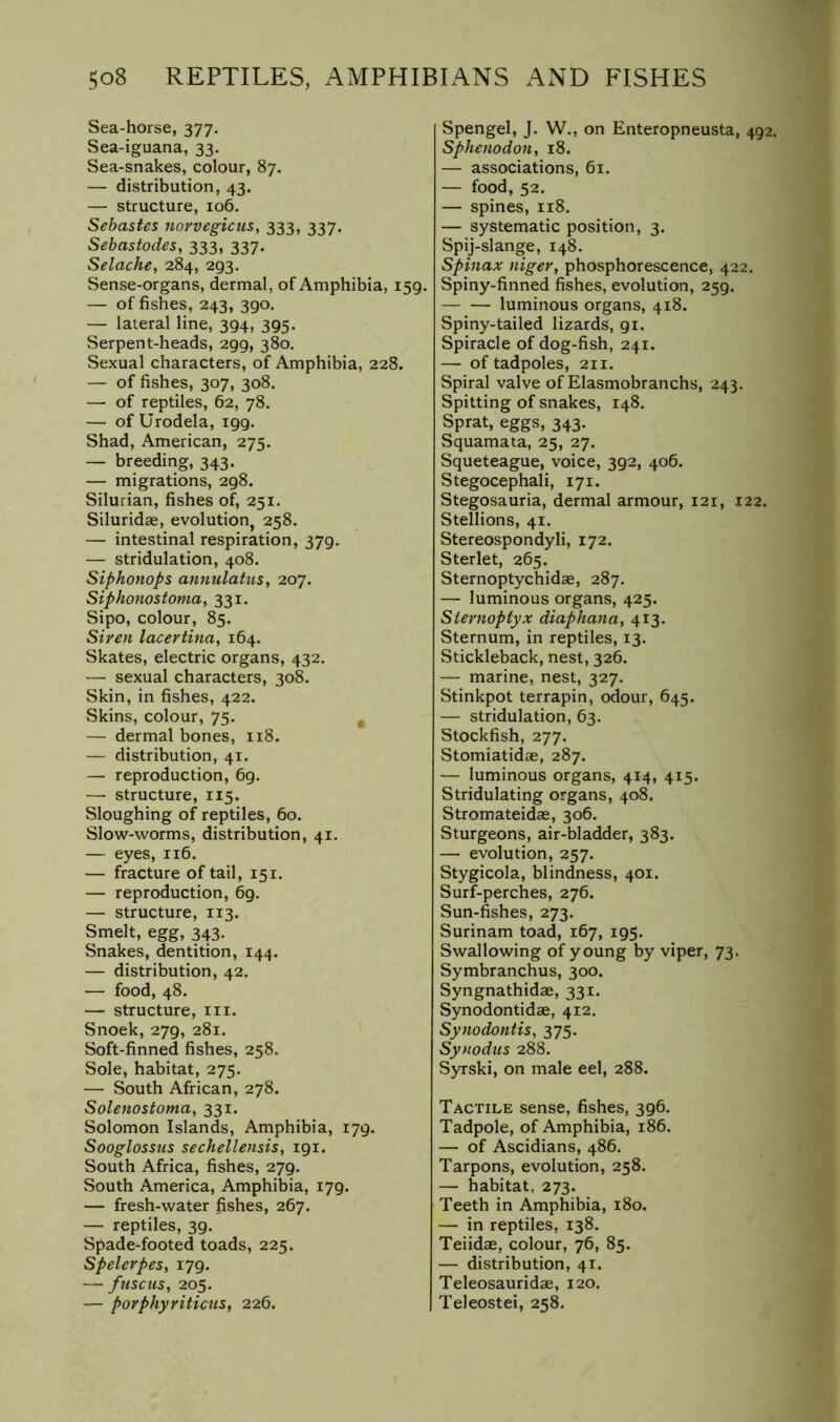 Sea-horse, 377. Sea-iguana, 33. Sea-snakes, colour, 87. — distribution, 43. — structure, 106. Sebastes norvegicus, 333, 337. Sebastodes, 333, 337. Selache, 284, 293. Sense-organs, dermal, of Amphibia, 159. — of fishes, 243, 390, — lateral line, 394, 395. Serpent-heads, 299, 380. Sexual characters, of Amphibia, 228. — of fishes, 307, 308. — of reptiles, 62, 78. — of Urodela, 199. Shad, American, 275. — breeding, 343. — migrations, 298. Silurian, fishes of, 251. Siluridae, evolution, 258. — intestinal respiration, 379. — stridulation, 408. Siphonops annulatus, 207. Siphonostomay 331. Sipo, colour, 85. Siren lacertina, 164. Skates, electric organs, 432. — sexual characters, 30L Skin, in fishes, 422. Skins, colour, 75. ^ — dermal bones, 118. — distribution, 41. — reproduction, 69. — structure, 115. Sloughing of reptiles, 60. Slow-worms, distribution, 41. — eyes, 116. — fracture of tail, 151. — reproduction, 69, — structure, 113. Smelt, egg, 343. Snakes, dentition, 144. — distribution, 42. — food, 48. — structure, in. Snoek, 279, 281. Soft-finned fishes, 258. Sole, habitat, 275. — South African, 278. Solenostoma, 331. Solomon Islands, Amphibia, 179. Sooglossus sechellensis, 191. South Africa, fishes, 279. South America, Amphibia, 179. — fresh-water fishes, 267. — reptiles, 39. Spade-footed toads, 225. Spelerpesy 179. — fuscus, 205. — porphyriticuSy 226. Spengel, J. W., on Enteropneusta, 492. SphenodoH, 18. — associations, 61. — food, 52. — spines, 118. — systematic position, 3. Spij-slange, 148. Spinax niger, phosphorescence, 422. Spiny-finned fishes, evolution, 259. luminous organs, 418. Spiny-tailed lizards, 91. Spiracle of dog-fish, 241. — of tadpoles, 211. Spiral valve of Elasmobranchs, 243. Spitting of snakes, 148. Sprat, eggs, 343. Squamata, 25, 27. Squeteague, voice, 392, 406. Stegocephali, 171. Stegosauria, dermal armour, 121, 122. Stellions, 41. Stereospondyli, 172. Sterlet, 265. Sternoptychidae, 287. — luminous organs, 425. Siernoptyx diaphanuy 413. Sternum, in reptiles, 13. Stickleback, nest, 326. — marine, nest, 327. Stinkpot terrapin, odour, 645. — stridulation, 63. Stockfish, 277. Stomiatidae, 287. — luminous organs, 414, 415. Stridulating organs, 408. Stromateidae, 306. Sturgeons, air-bladder, 383. — evolution, 257. Stygicola, blindness, 401. Surf-perches, 276. Sun-fishes, 273. Surinam toad, 167, 195. Swallowing of young by viper, 73. Symbranchus, 300. Syngnathidae, 331. Synodontidae, 412. Synodontisy 375. Synodus 288. Syrski, on male eel, 288. Tactile sense, fishes, 396. Tadpole, of Amphibia, 186. — of Ascidians, 486. Tarpons, evolution, 258. — habitat, 273. Teeth in Amphibia, 180. — in reptiles, 138. Teiidae, colour, 76, 85. — distribution, 41. Teleosauridae, 120. Teleostei, 258.