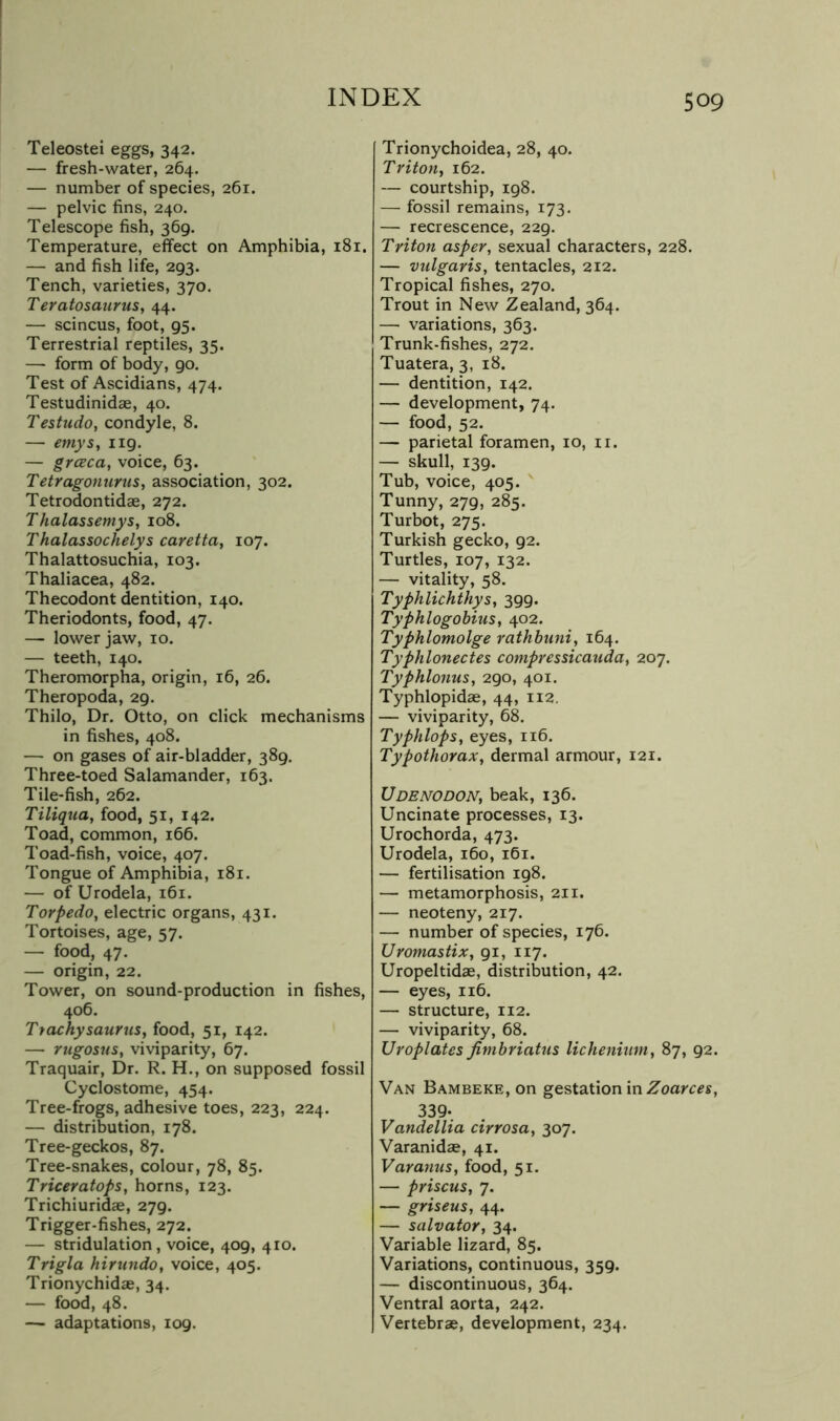 Teleostei eggs, 342. — fresh-water, 264. — number of species, 261. — pelvic fins, 240. Telescope fish, 369. Temperature, effect on Amphibia, 181. — and fish life, 293. Tench, varieties, 370. Teratosaurus, 44. — scincus, foot, 95. Terrestrial reptiles, 35. — form of body, 90. Test of Ascidians, 474. Testudinidae, 40. Testudo, condyle, 8. — emys, 119. — grcBca, voice, 63. Tetragonurus, association, 302. Tetrodontidae, 272. Thalassemys, 108. Thalassochelys caretta, 107. Thalattosuchia, 103. Thaliacea, 482. Thecodont dentition, 140. Theriodonts, food, 47. — lower jaw, 10. — teeth, 140. Theromorpha, origin, 16, 26. Theropoda, 29. Thilo, Dr. Otto, on click mechanisms in fishes, 408. — on gases of air-bladder, 389. Three-toed Salamander, 163. Tile-fish, 262. Tiliqua, food, 51, 142. Toad, common, 166. Toad-fish, voice, 407. Tongue of Amphibia, 181. — of Urodela, 161. Torpedo, electric organs, 431. Tortoises, age, 57. — food, 47. — origin, 22. Tower, on sound-production in fishes, 406. Ttackysaurns, food, 51, 142. — rugosus, viviparity, 67. Traquair, Dr. R. H., on supposed fossil Cyclostome, 454. Tree-frogs, adhesive toes, 223, 224. — distribution, 178. Tree-geckos, 87. Tree-snakes, colour, 78, 85. Triceratops, horns, 123. Trichiuridae, 279. Trigger-fishes, 272. — stridulation, voice, 409, 410. Trigla hirundo, voice, 405. Trionychidae, 34. — food, 48. — adaptations, 109. Trionychoidea, 28, 40. Triton, 162. — courtship, 198. — fossil remains, 173. — recrescence, 229. Triton asper, sexual characters, 228. — vulgaris, tentacles, 212. Tropical fishes, 270. Trout in New Zealand, 364. — variations, 363. Trunk-fishes, 272. Tuatera, 3, 18. — dentition, 142. — development, 74. — food, 52. — parietal foramen, 10, ii. — skull, 139. Tub, voice, 405. Tunny, 279, 285. Turbot, 275. Turkish gecko, 92. Turtles, 107, 132. — vitality, 58. Typhlichthys, 399. Typhlogobius, 402. Typhlomolge rathhuni, 164. Typhlonectes compressicauda, 207. Typhlonus, 290, 401. Typhlopidae, 44, 112. — viviparity, 68. Typhlops, eyes, 116. Typothorax, dermal armour, 121. Udbnodon, beak, 136. Uncinate processes, 13. Urochorda, 473. Urodela, 160, 161. — fertilisation 198. — metamorphosis, 211. — neoteny, 217. — number of species, 176. Uromastix, 91, 117. Uropeltidae, distribution, 42. — eyes, 116. — structure, 112. — viviparity, 68. Uroplates fimbriatus lichenium, 87, 92. Van Bambeke, on gestation in 339- Vandellia cirrosa, 307. Varanidae, 41. Vara7ius, food, 51. — prisons, 7. — griseus, 44. — Salvator, 34. Variable lizard, 85. Variations, continuous, 359. — discontinuous, 364. Ventral aorta, 242. Vertebrae, development, 234.