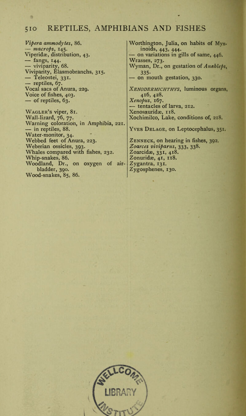 Viper a ammodytes, 86. — macrops, 145. Viperidae, distribution, 43. — fangs, 144. — viviparity, 68. Viviparity, Elasmobranchs, 315. — Teleostei, 331. — reptiles, 67. Vocal sacs of Anura, 229. Voice of fishes, 403. — of reptiles, 63. Wagler’s viper, 81. Wall-lizard, 76, 77. Warning coloration, in Amphibia, 221. — in reptiles, 88. Water-monitor, 34. Webbed feet of Anura, 223. Weberian ossicles, 393. Whales compared with fishes, 232. Whip-snakes, 86. Woodland, Dr., on oxygen of air- bladder, 390. Wood-snakes, 85, 86. Worthington, Julia, on habits of Myx- inoids, 443, 444. — on variations in gills of same, 446. Wrasses, 273. Wyman, Dr., on gestation of AnahlepSy 335- — on mouth gestation, 330. XBNODERMiCHTHYSy luminous Organs, 416, 428. Xenopus, 167. — tentacles of larva, 212. Xenosauridse, 118. Xochimilco, Lake, conditions of, 218. Yves Delage, on Leptocephalus, 351. Zenneck, on hearing in fishes, 392. Zoarces viviparus, 333, 338. Zoarcidse, 331, 418. Zonuridae, 41, 118. Zygantra, 131. Zygosphenes, 130. i