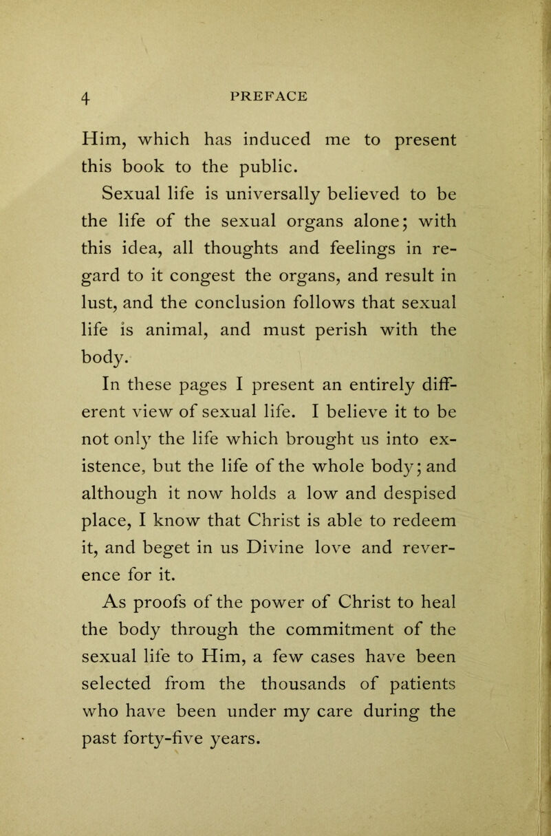 Him, which has induced me to present this book to the public. Sexual life is universally believed to be the life of the sexual organs alone; with this idea, all thoughts and feelings in re- gard to it congest the organs, and result in lust, and the conclusion follows that sexual life is animal, and must perish with the body. In these pages I present an entirely diff- erent view of sexual life. I believe it to be not only the life which brought us into ex- istence, but the life of the whole body; and although it now holds a low and despised place, I know that Christ is able to redeem it, and beget in us Divine love and rever- ence for it. As proofs of the power of Christ to heal the body through the commitment of the sexual life to Him, a few cases have been selected from the thousands of patients who have been under my care during the past forty-five years.