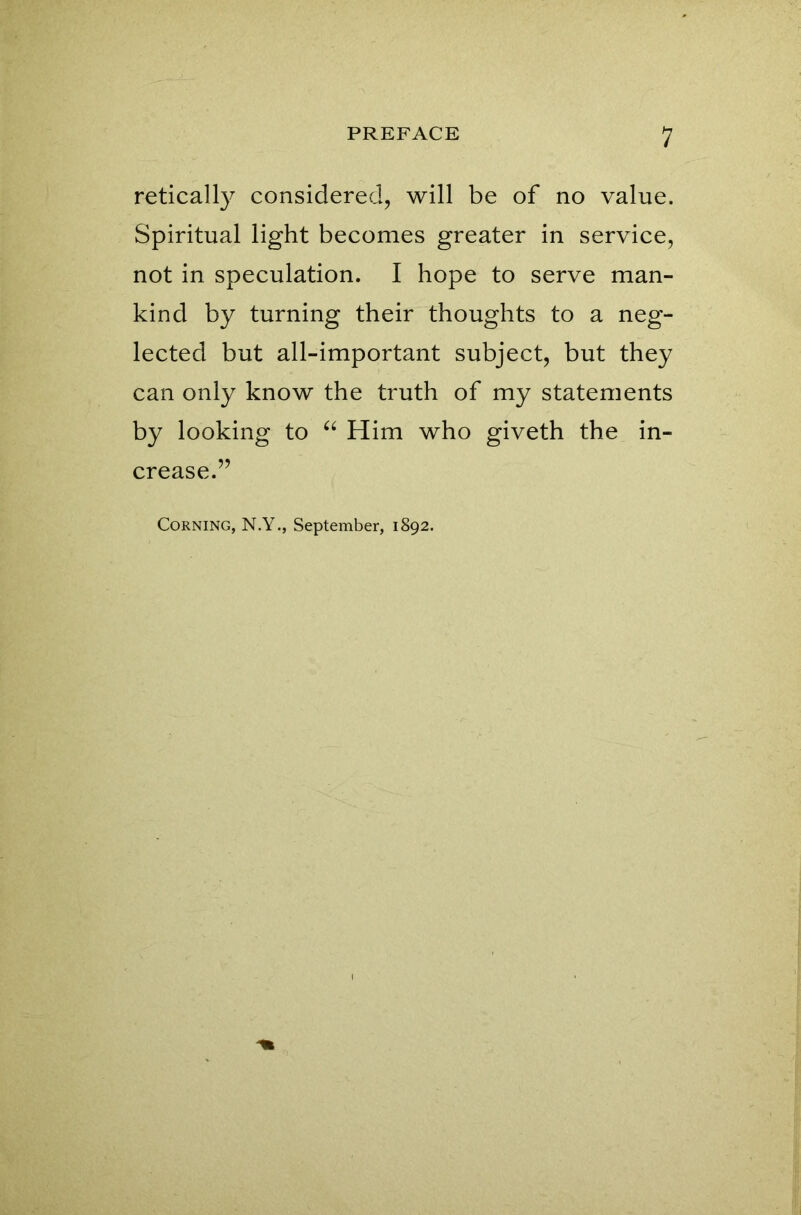 retically considered, will be of no value. Spiritual light becomes greater in service, not in speculation. I hope to serve man- kind by turning their thoughts to a neg- lected but all-important subject, but they can only know the truth of my statements by looking to “ Him who giveth the in- crease.” Corning, N.Y., September, 1892.