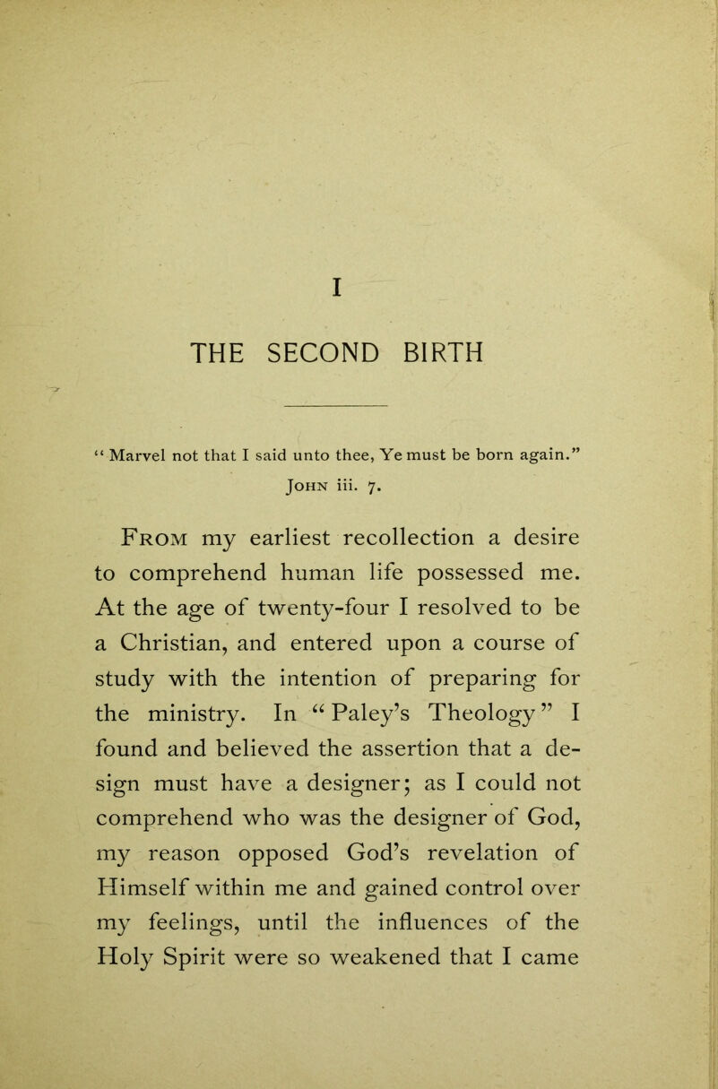 I THE SECOND BIRTH “ Marvel not that I said unto thee, Ye must be born again.” John iii. 7. From my earliest recollection a desire to comprehend human life possessed me. At the age of twenty-four I resolved to be a Christian, and entered upon a course of study with the intention of preparing for the ministry. In “ Paley’s Theology ” I found and believed the assertion that a de- sign must have a designer; as I could not comprehend who was the designer of God, my reason opposed God’s revelation of Himself within me and gained control over my feelings, until the influences of the Holy Spirit were so weakened that I came