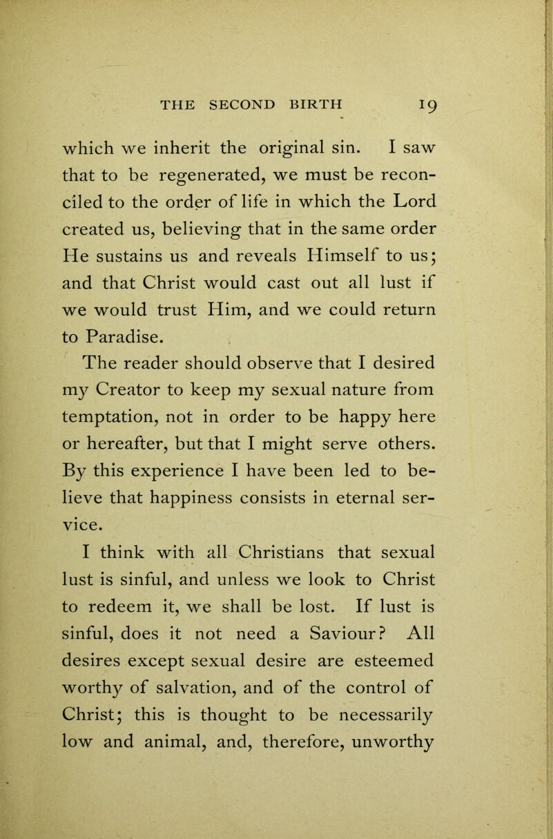 which we inherit the original sin. I saw that to be regenerated, we must be recon- ciled to the order of life in which the Lord created us, believing that in the same order He sustains us and reveals Himself to us; and that Christ would cast out all lust if we would trust Him, and we could return to Paradise. The reader should observe that I desired my Creator to keep my sexual nature from temptation, not in order to be happy here or hereafter, but that I might serve others. By this experience I have been led to be- lieve that happiness consists in eternal ser- vice. I think with all Christians that sexual lust is sinful, and unless we look to Christ to redeem it, we shall be lost. If lust is sinful, does it not need a Saviour? All desires except sexual desire are esteemed worthy of salvation, and of the control of Christ; this is thought to be necessarily low and animal, and, therefore, unworthy