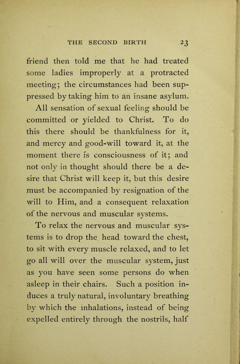 friend then told me that he had treated some ladies improperly at a protracted meeting; the circumstances had been sup- pressed by taking him to an insane asylum. All sensation of sexual feeling should be committed or yielded to Christ. To do this there should be thankfulness for it, and mercy and good-will toward it, at the moment there is consciousness of it; and not only in thought should there be a de- sire that Christ will keep it, but this desire must be accompanied by resignation of the will to Him, and a consequent relaxation of the nervous and muscular systems. To relax the nervous and muscular sys- tems is to drop the head toward the chest, to sit with every muscle relaxed, and to let go all will over the muscular system, just as you have seen some persons do when asleep in their chairs. Such a position in- duces a truly natural, involuntary breathing by which the inhalations, instead of being expelled entirely through the nostrils, half