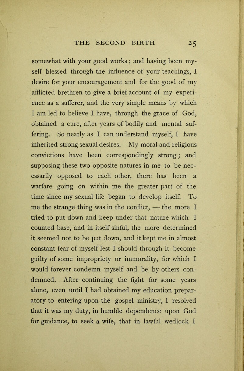 somewhat with your good works; and having been my- self blessed through the influence of your teachings, I desire for your encouragement and for the good of my afflicted brethren to give a brief account of my experi- ence as a sufferer, and the very simple means by which I am led to believe I have, through the grace of God, obtained a cure, after years of bodily and mental suf- fering. So nearly as I can understand myself, I have inherited strong sexual desires. My moral and religious convictions have been correspondingly strong; and supposing these two opposite natures in me to be nec- essarily opposed to each other, there has been a warfare going on within me the greater part of the time since my sexual life began to develop itself. To me the strange thing was in the conflict, — the more I tried to put down and keep under that nature which I counted base, and in itself sinful, the more determined it seemed not to be put down, and it kept me in almost constant fear of myself lest I should through it become guilty of some impropriety or immorality, for which I would forever condemn myself and be by others con- demned. After continuing the fight for some years alone, even until I had obtained my education prepar- atory to entering upon the gospel ministry, I resolved that it was my duty, in humble dependence upon God for guidance, to seek a wife, that in lawful wedlock I