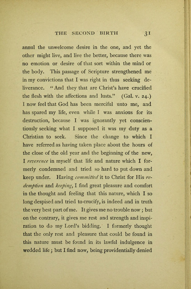 annul the unwelcome desire in the one, and yet the other might live, and live the better, because there was no emotion or desire of that sort within the mind or the body. This passage of Scripture strengthened me in my convictions that I was right in thus seeking de- liverance. “ And they that are Christ’s have crucified the flesh with the affections and lusts.” (Gal. v. 24.) I now feel that God has been merciful unto me, and has spared my life, even while I was anxious for its destruction, because I was ignorantly yet conscien- tiously seeking what I supposed it was my duty as a Christian to seek. Since the change to which I have referred as having taken place about the hours of the close of the old year and the beginning of the new, I reverence in myself that life and nature which I for- merly condemned and tried so hard to put down and keep under. Having committed it to Christ for His re- demption and keeping, I find great pleasure and comfort in the thought and feeling that this nature, which I so long despised and tried to crucify, is indeed and in truth the very best part of me. It gives me no trouble now; but on the contrary, it gives me rest and strength and inspi- ration to do my Lord’s bidding. I formerly thought that the only rest and pleasure that could be found in this nature must be found in its lawful indulgence in wedded life; but I find now, being providentially denied