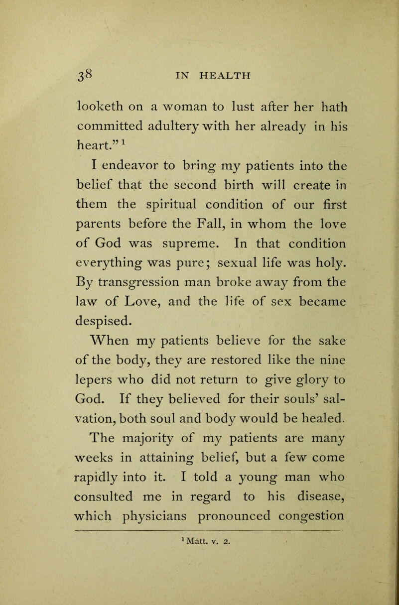 looketh on a woman to lust after her hath committed adultery with her already in his heart.”1 I endeavor to bring my patients into the belief that the second birth will create in them the spiritual condition of our first parents before the Fall, in whom the love of God was supreme. In that condition everything was pure; sexual life was holy. By transgression man broke away from the law of Love, and the life of sex became despised. When my patients believe for the sake of the body, they are restored like the nine lepers who did not return to give glory to God. If they believed for their souls’ sal- vation, both soul and body would be healed. The majority of my patients are many weeks in attaining belief, but a few come rapidly into it. I told a young man who consulted me in regard to his disease, which physicians pronounced congestion