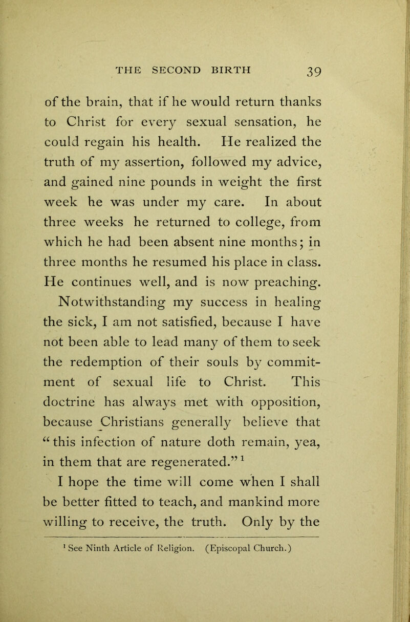 of the brain, that if he would return thanks to Christ for every sexual sensation, he could regain his health. He realized the truth of my assertion, followed my advice, and gained nine pounds in weight the first week he was under my care. In about three weeks he returned to college, from which he had been absent nine months; in three months he resumed his place in class. He continues well, and is now preaching. Notwithstanding my success in healing the sick, I am not satisfied, because I have not been able to lead many of them to seek the redemption of their souls by commit- ment of sexual life to Christ. This doctrine has always met with opposition, because Christians generally believe that “ this infection of nature doth remain, yea, in them that are regenerated.”1 I hope the time will come when I shall be better fitted to teach, and mankind more willing to receive, the truth. Only by the 1 See Ninth Article of Religion. (Episcopal Church.)